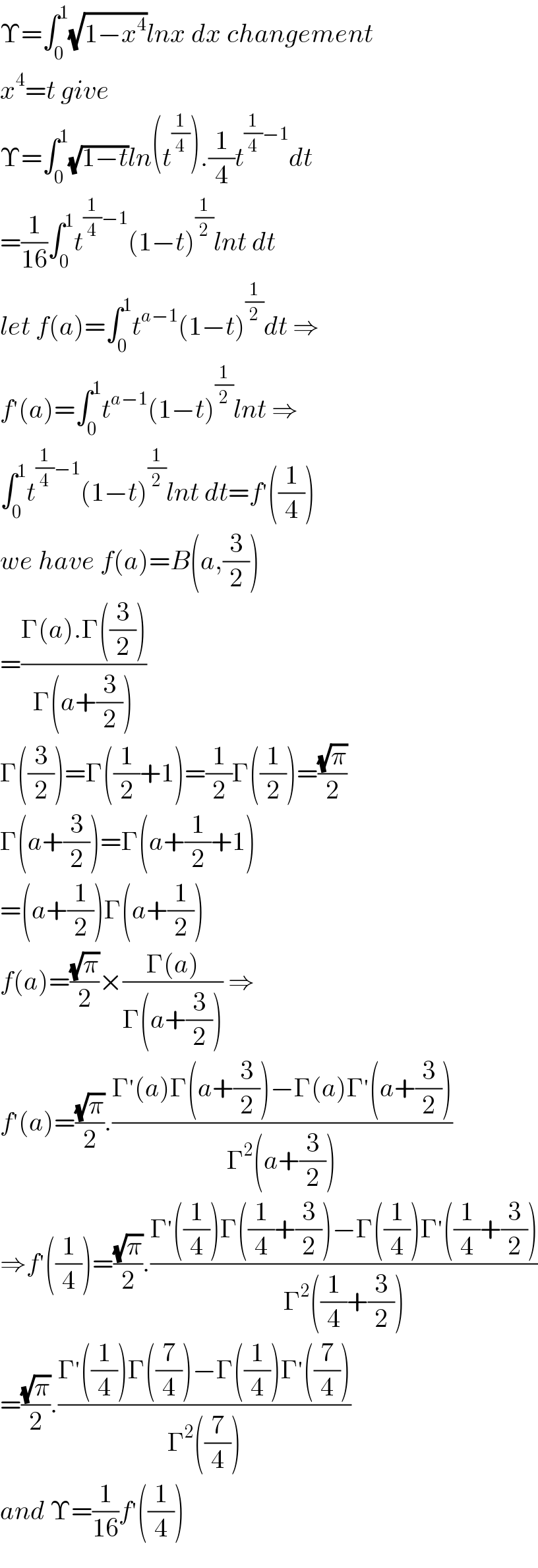 Υ=∫_0 ^1 (√(1−x^4 ))lnx dx changement  x^4 =t give  Υ=∫_0 ^1 (√(1−t))ln(t^(1/4) ).(1/4)t^((1/4)−1) dt  =(1/(16))∫_0 ^1 t^((1/4)−1) (1−t)^(1/2) lnt dt  let f(a)=∫_0 ^1 t^(a−1) (1−t)^(1/2) dt ⇒  f^′ (a)=∫_0 ^1 t^(a−1) (1−t)^(1/2) lnt ⇒  ∫_0 ^1 t^((1/4)−1) (1−t)^(1/2) lnt dt=f^′ ((1/4))  we have f(a)=B(a,(3/2))  =((Γ(a).Γ((3/2)))/(Γ(a+(3/2))))  Γ((3/2))=Γ((1/2)+1)=(1/2)Γ((1/2))=((√π)/2)  Γ(a+(3/2))=Γ(a+(1/2)+1)  =(a+(1/2))Γ(a+(1/2))  f(a)=((√π)/2)×((Γ(a))/(Γ(a+(3/2)))) ⇒  f^′ (a)=((√π)/2).((Γ^′ (a)Γ(a+(3/2))−Γ(a)Γ^′ (a+(3/2)))/(Γ^2 (a+(3/2))))  ⇒f^′ ((1/4))=((√π)/2).((Γ^′ ((1/4))Γ((1/4)+(3/2))−Γ((1/4))Γ^′ ((1/4)+(3/2)))/(Γ^2 ((1/4)+(3/2))))  =((√π)/2).((Γ^′ ((1/4))Γ((7/4))−Γ((1/4))Γ^′ ((7/4)))/(Γ^2 ((7/4))))  and Υ=(1/(16))f^′ ((1/4))  