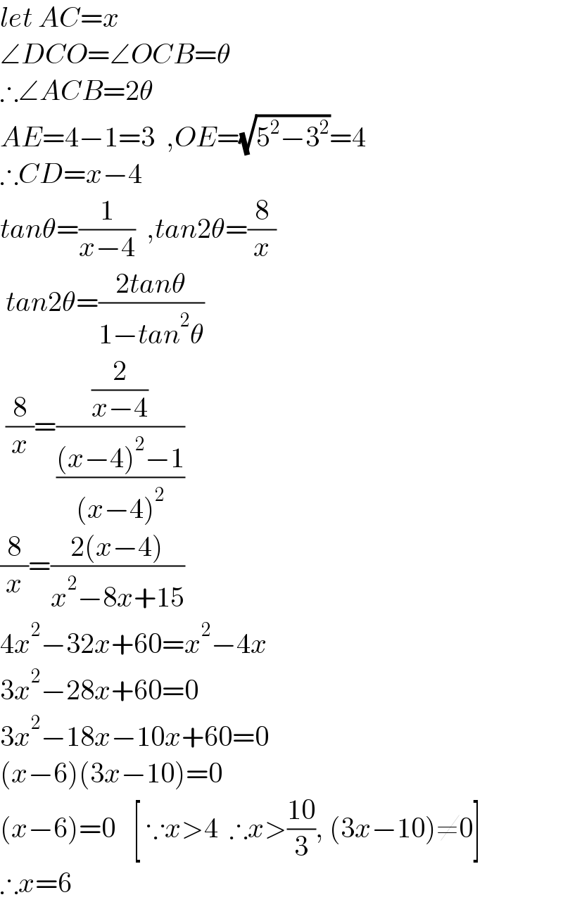 let AC=x  ∠DCO=∠OCB=θ  ∴∠ACB=2θ  AE=4−1=3  ,OE=(√(5^2 −3^2 ))=4  ∴CD=x−4  tanθ=(1/(x−4))  ,tan2θ=(8/x)   tan2θ=((2tanθ)/(1−tan^2 θ))   (8/x)=((2/(x−4))/(((x−4)^2 −1)/((x−4)^2 )))  (8/x)=((2(x−4))/(x^2 −8x+15))  4x^2 −32x+60=x^2 −4x  3x^2 −28x+60=0  3x^2 −18x−10x+60=0  (x−6)(3x−10)=0  (x−6)=0   [ ∵x>4  ∴x>((10)/3), (3x−10)≠0]  ∴x=6  