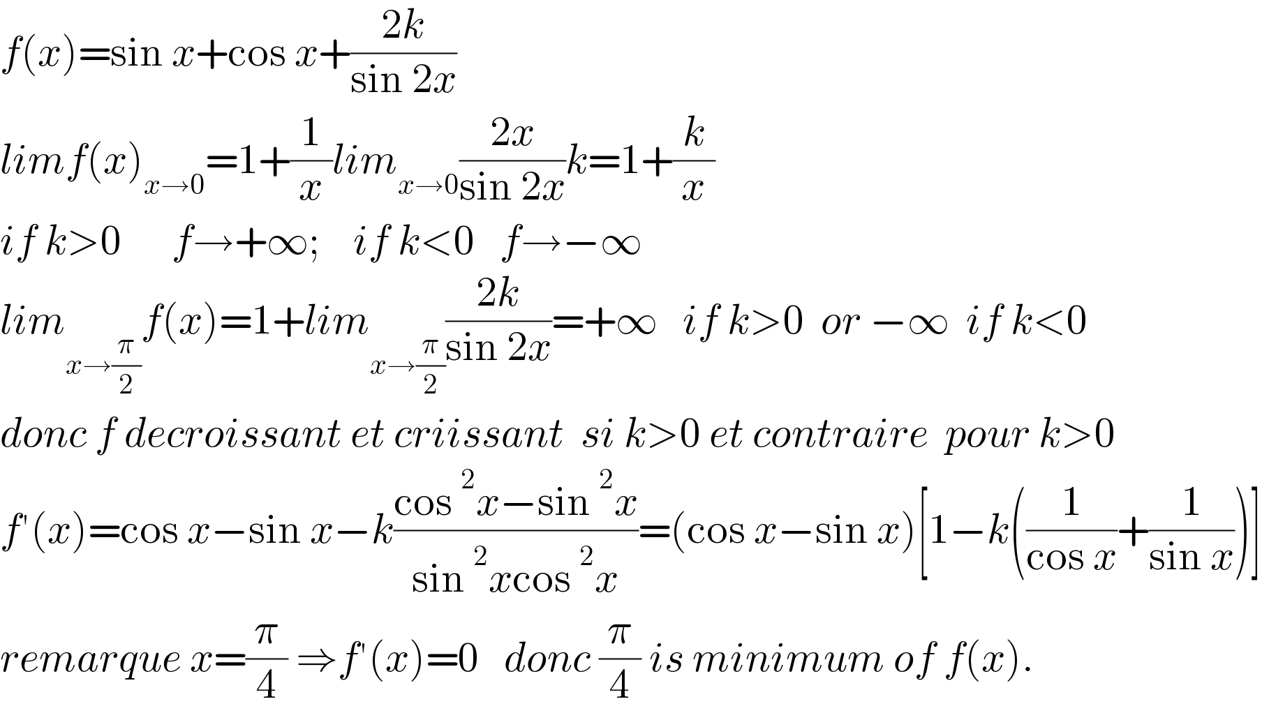 f(x)=sin x+cos x+((2k)/(sin 2x))  limf(x)_(x→0) =1+(1/x)lim_(x→0) ((2x)/(sin 2x))k=1+(k/x)  if k>0      f→+∞;    if k<0   f→−∞  lim_(x→(π/2)) f(x)=1+lim_(x→(π/2)) ((2k)/(sin 2x))=+∞   if k>0  or −∞  if k<0  donc f decroissant et criissant  si k>0 et contraire  pour k>0  f′(x)=cos x−sin x−k((cos^2 x−sin^2 x)/(sin^2 xcos^2 x))=(cos x−sin x)[1−k((1/(cos x))+(1/(sin x)))]  remarque x=(π/4) ⇒f′(x)=0   donc (π/4) is minimum of f(x).  