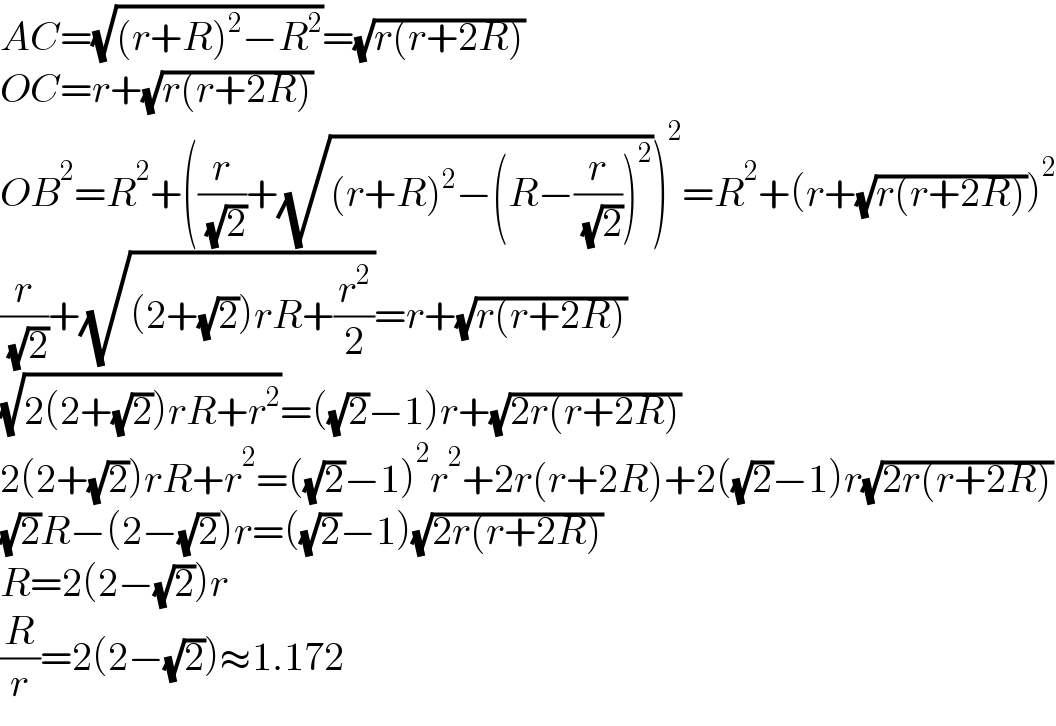 AC=(√((r+R)^2 −R^2 ))=(√(r(r+2R)))  OC=r+(√(r(r+2R)))  OB^2 =R^2 +((r/( (√2)))+(√((r+R)^2 −(R−(r/( (√2))))^2 )))^2 =R^2 +(r+(√(r(r+2R))))^2   (r/( (√2)))+(√((2+(√2))rR+(r^2 /2)))=r+(√(r(r+2R)))  (√(2(2+(√2))rR+r^2 ))=((√2)−1)r+(√(2r(r+2R)))  2(2+(√2))rR+r^2 =((√2)−1)^2 r^2 +2r(r+2R)+2((√2)−1)r(√(2r(r+2R)))  (√2)R−(2−(√2))r=((√2)−1)(√(2r(r+2R)))  R=2(2−(√2))r  (R/r)=2(2−(√2))≈1.172  