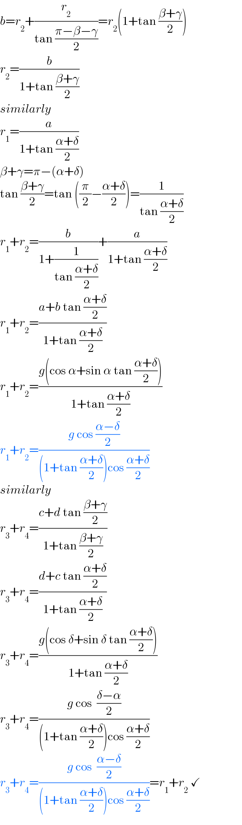 b=r_2 +(r_2 /(tan ((π−β−γ)/2)))=r_2 (1+tan ((β+γ)/2))  r_2 =(b/(1+tan ((β+γ)/2)))  similarly  r_1 =(a/(1+tan ((α+δ)/2)))  β+γ=π−(α+δ)  tan ((β+γ)/2)=tan ((π/2)−((α+δ)/2))=(1/(tan ((α+δ)/2)))  r_1 +r_2 =(b/(1+(1/(tan ((α+δ)/2)))))+(a/(1+tan ((α+δ)/2)))  r_1 +r_2 =((a+b tan ((α+δ)/2))/(1+tan ((α+δ)/2)))  r_1 +r_2 =((g(cos α+sin α tan ((α+δ)/2)))/(1+tan ((α+δ)/2)))  r_1 +r_2 =((g cos ((α−δ)/2))/((1+tan ((α+δ)/2))cos ((α+δ)/2)))  similarly  r_3 +r_4 =((c+d tan ((β+γ)/2))/(1+tan ((β+γ)/2)))  r_3 +r_4 =((d+c tan ((α+δ)/2))/(1+tan ((α+δ)/2)))  r_3 +r_4 =((g(cos δ+sin δ tan ((α+δ)/2)))/(1+tan ((α+δ)/2)))  r_3 +r_4 =((g cos  ((δ−α)/2))/((1+tan ((α+δ)/2))cos ((α+δ)/2)))  r_3 +r_4 =((g cos  ((α−δ)/2))/((1+tan ((α+δ)/2))cos ((α+δ)/2)))=r_1 +r_2  ✓  