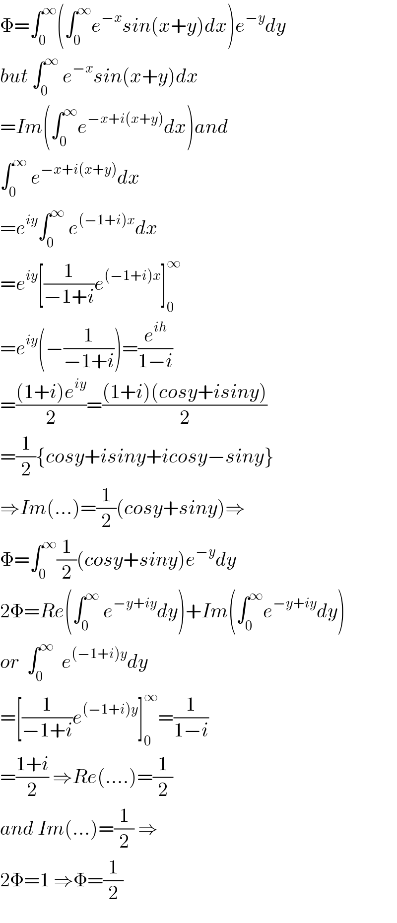 Φ=∫_0 ^∞ (∫_0 ^∞ e^(−x) sin(x+y)dx)e^(−y) dy  but ∫_0 ^∞  e^(−x) sin(x+y)dx  =Im(∫_0 ^∞ e^(−x+i(x+y)) dx)and  ∫_0 ^∞  e^(−x+i(x+y)) dx  =e^(iy) ∫_0 ^∞  e^((−1+i)x) dx  =e^(iy) [(1/(−1+i))e^((−1+i)x) ]_0 ^∞   =e^(iy) (−(1/(−1+i)))=(e^(ih) /(1−i))  =(((1+i)e^(iy) )/2)=(((1+i)(cosy+isiny))/2)  =(1/2){cosy+isiny+icosy−siny}  ⇒Im(...)=(1/2)(cosy+siny)⇒  Φ=∫_0 ^∞ (1/2)(cosy+siny)e^(−y) dy  2Φ=Re(∫_0 ^∞  e^(−y+iy) dy)+Im(∫_0 ^∞ e^(−y+iy) dy)  or  ∫_0 ^∞   e^((−1+i)y) dy  =[(1/(−1+i))e^((−1+i)y) ]_0 ^∞ =(1/(1−i))  =((1+i)/2) ⇒Re(....)=(1/2)  and Im(...)=(1/2) ⇒  2Φ=1 ⇒Φ=(1/2)  