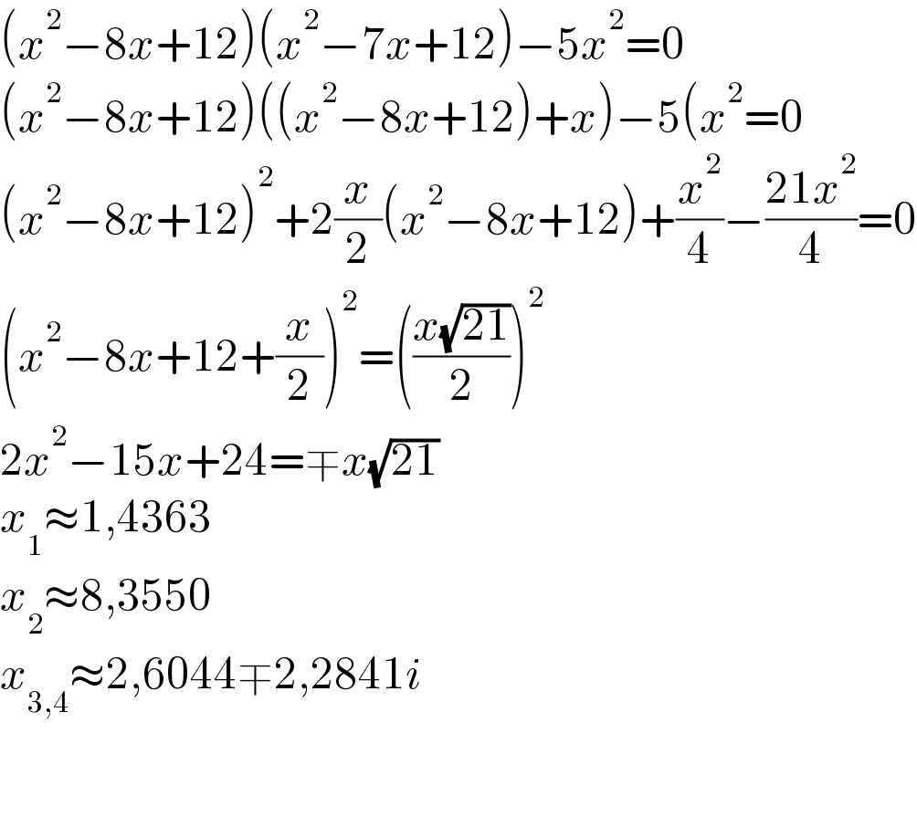 (x^2 −8x+12)(x^2 −7x+12)−5x^2 =0  (x^2 −8x+12)((x^2 −8x+12)+x)−5(x^2 =0  (x^2 −8x+12)^2 +2(x/2)(x^2 −8x+12)+(x^2 /4)−((21x^2 )/4)=0  (x^2 −8x+12+(x/2))^2 =(((x(√(21)))/2))^2   2x^2 −15x+24=∓x(√(21))  x_1 ≈1,4363  x_2 ≈8,3550  x_(3,4) ≈2,6044∓2,2841i      