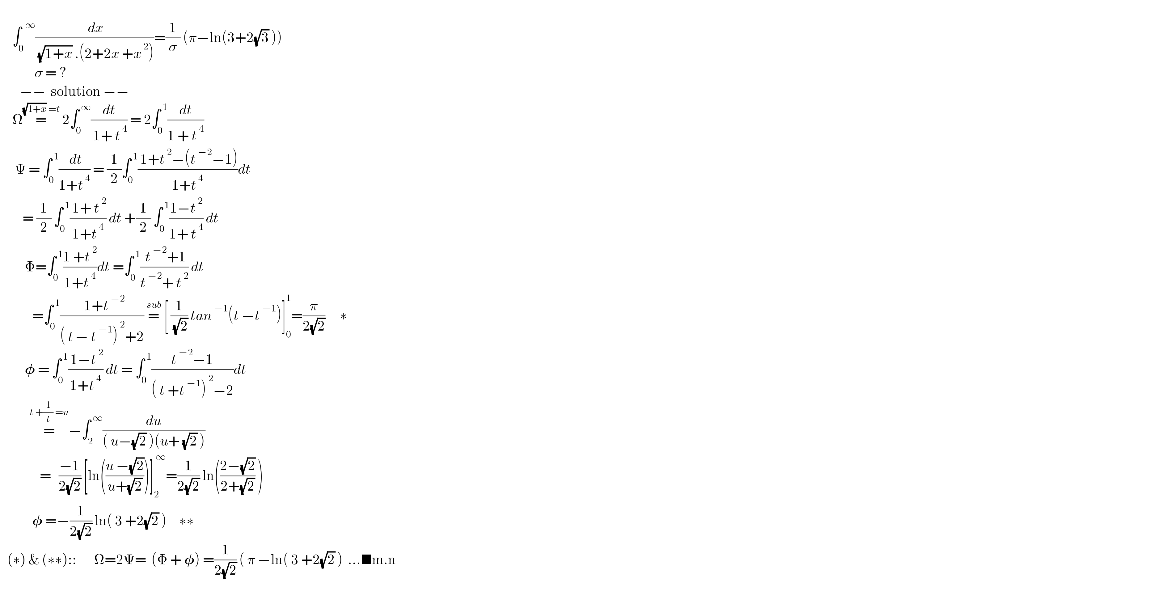        ∫_0 ^(  ∞) (( dx)/( (√(1+x)) .(2+2x +x^( 2) )))=(1/σ) (π−ln(3+2(√3) ))                σ = ?          −−  solution −−       Ω=^((√(1+x)) =t)  2∫_0 ^( ∞) (dt/( 1+ t^( 4) )) = 2∫_0 ^( 1) (dt/(1 + t^( 4) ))        Ψ = ∫_0 ^( 1) (( dt)/(1+t^( 4) )) = (1/2)∫_0 ^( 1) (( 1+t^( 2) −(t^( −2) −1))/(1+t^( 4) ))dt           = (1/2) ∫_0 ^( 1) (( 1+ t^( 2) )/(1+t^( 4) )) dt +(1/2) ∫_0 ^( 1) ((1−t^( 2) )/(1+ t^( 4) )) dt            Φ=∫_0 ^( 1) ((1 +t^( 2) )/(1+t^( 4) ))dt =∫_0 ^( 1) (( t^( −2) +1)/(t^( −2) + t^( 2) )) dt               =∫_0 ^( 1) ((  1+t^( −2) )/(( t^  − t^( −1) )^( 2) +2)) =^(sub)  [ (1/( (√2))) tan^( −1) (t −t^( −1) )]_0 ^1 =(π/(2(√2)))      ∗            𝛗 = ∫_0 ^( 1) (( 1−t^( 2) )/(1+t^( 4) )) dt = ∫_0 ^( 1) ((t^( −2) −1)/(( t +t^( −1) )^( 2) −2))dt              =^(t +(1/t) =u) −∫_2 ^( ∞) (du/(( u−(√2) )(u+ (√2) )))                  =   ((−1)/(2(√2))) [ln(((u −(√2))/(u+(√2))))]_2 ^( ∞) =(1/(2(√2))) ln(((2−(√2))/(2+(√2))) )               𝛗 =−(1/(2(√2))) ln( 3 +2(√2) )     ∗∗     (∗) & (∗∗)::       Ω=2Ψ=  (Φ + 𝛗) =(1/(2(√2))) ( π −ln( 3 +2(√2) )  ...■m.n    
