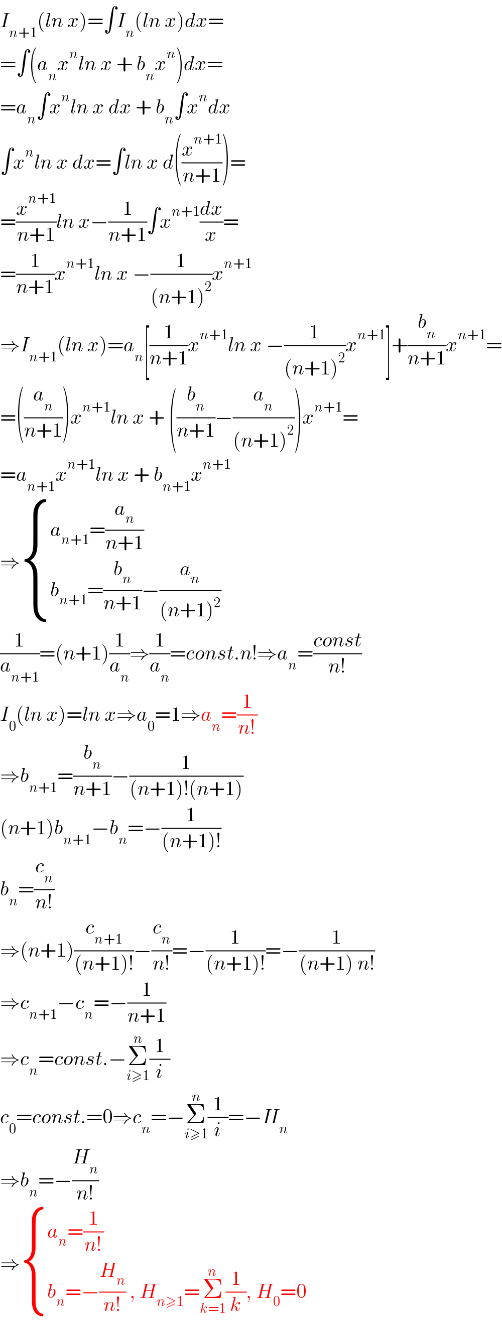 I_(n+1) (ln x)=∫I_n (ln x)dx=  =∫(a_n x^n ln x + b_n x^n )dx=  =a_n ∫x^n ln x dx + b_n ∫x^n dx  ∫x^n ln x dx=∫ln x d((x^(n+1) /(n+1)))=  =(x^(n+1) /(n+1))ln x−(1/(n+1))∫x^(n+1) (dx/x)=  =(1/(n+1))x^(n+1) ln x −(1/((n+1)^2 ))x^(n+1)   ⇒I_(n+1) (ln x)=a_n [(1/(n+1))x^(n+1) ln x −(1/((n+1)^2 ))x^(n+1) ]+(b_n /(n+1))x^(n+1) =  =((a_n /(n+1)))x^(n+1) ln x + ((b_n /(n+1))−(a_n /((n+1)^2 )))x^(n+1) =  =a_(n+1) x^(n+1) ln x + b_(n+1) x^(n+1)   ⇒ { ((a_(n+1) =(a_n /(n+1)))),((b_(n+1) =(b_n /(n+1))−(a_n /((n+1)^2 )))) :}  (1/a_(n+1) )=(n+1)(1/a_n )⇒(1/a_n )=const.n!⇒a_n =((const)/(n!))  I_0 (ln x)=ln x⇒a_0 =1⇒a_n =(1/(n!))  ⇒b_(n+1) =(b_n /(n+1))−(1/((n+1)!(n+1)))  (n+1)b_(n+1) −b_n =−(1/((n+1)!))  b_n =(c_n /(n!))  ⇒(n+1)(c_(n+1) /((n+1)!))−(c_n /(n!))=−(1/((n+1)!))=−(1/((n+1) n!))  ⇒c_(n+1) −c_n =−(1/(n+1))  ⇒c_n =const.−Σ_(i≥1) ^n (1/i)  c_0 =const.=0⇒c_n =−Σ_(i≥1) ^n (1/i)=−H_n   ⇒b_n =−(H_n /(n!))  ⇒ { ((a_n =(1/(n!)))),((b_n =−(H_n /(n!)) , H_(n≥1) =Σ_(k=1) ^n (1/k), H_0 =0)) :}  