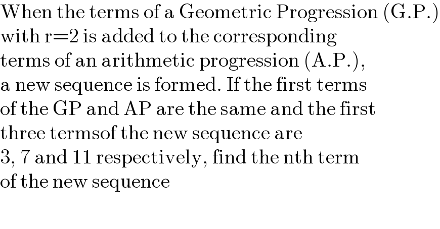 When the terms of a Geometric Progression (G.P.)  with r=2 is added to the corresponding  terms of an arithmetic progression (A.P.),  a new sequence is formed. If the first terms  of the GP and AP are the same and the first  three termsof the new sequence are  3, 7 and 11 respectively, find the nth term  of the new sequence  