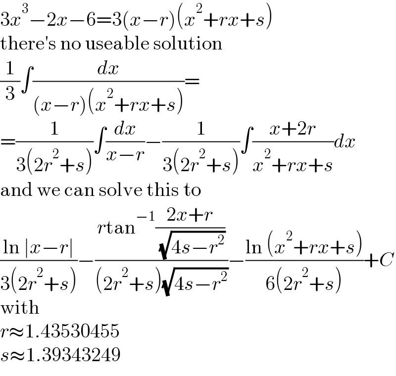 3x^3 −2x−6=3(x−r)(x^2 +rx+s)  there′s no useable solution  (1/3)∫(dx/((x−r)(x^2 +rx+s)))=  =(1/(3(2r^2 +s)))∫(dx/(x−r))−(1/(3(2r^2 +s)))∫((x+2r)/(x^2 +rx+s))dx  and we can solve this to  ((ln ∣x−r∣)/(3(2r^2 +s)))−((rtan^(−1) ((2x+r)/( (√(4s−r^2 )))))/((2r^2 +s)(√(4s−r^2 ))))−((ln (x^2 +rx+s))/(6(2r^2 +s)))+C  with  r≈1.43530455  s≈1.39343249  