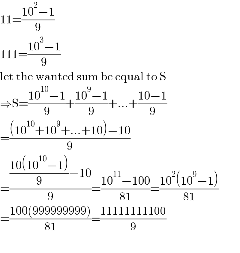 11=((10^2 −1)/9)  111=((10^3 −1)/9)  let the wanted sum be equal to S  ⇒S=((10^(10) −1)/9)+((10^9 −1)/9)+...+((10−1)/9)  =(((10^(10) +10^9 +...+10)−10)/9)  =((((10(10^(10) −1))/9)−10)/9)=((10^(11) −100)/(81))=((10^2 (10^9 −1))/(81))  =((100(999999999))/(81))=((11111111100)/9)    