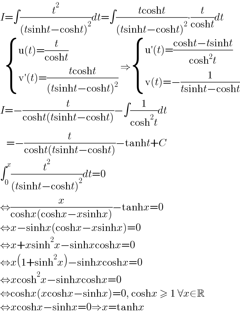 I=∫(t^2 /((tsinht−cosht)^2 ))dt=∫((tcosht)/((tsinht−cosht)^2 ))∙(t/(cosht))dt     { ((u(t)=(t/(cosht)))),((v′(t)=((tcosht)/((tsinht−cosht)^2 )))) :} ⇒ { ((u′(t)=((cosht−tsinht)/(cosh^2 t)))),((v(t)=−(1/(tsinht−cosht)))) :}  I=−(t/(cosht(tsinht−cosht)))−∫(1/(cosh^2 t))dt     =−(t/(cosht(tsinht−cosht)))−tanht+C  ∫_0 ^x (t^2 /((tsinht−cosht)^2 ))dt=0  ⇔(x/(coshx(coshx−xsinhx)))−tanhx=0  ⇔x−sinhx(coshx−xsinhx)=0  ⇔x+xsinh^2 x−sinhxcoshx=0  ⇔x(1+sinh^2 x)−sinhxcoshx=0  ⇔xcosh^2 x−sinhxcoshx=0  ⇔coshx(xcoshx−sinhx)=0, coshx ≥ 1 ∀x∈R  ⇔xcoshx−sinhx=0⇒x=tanhx  