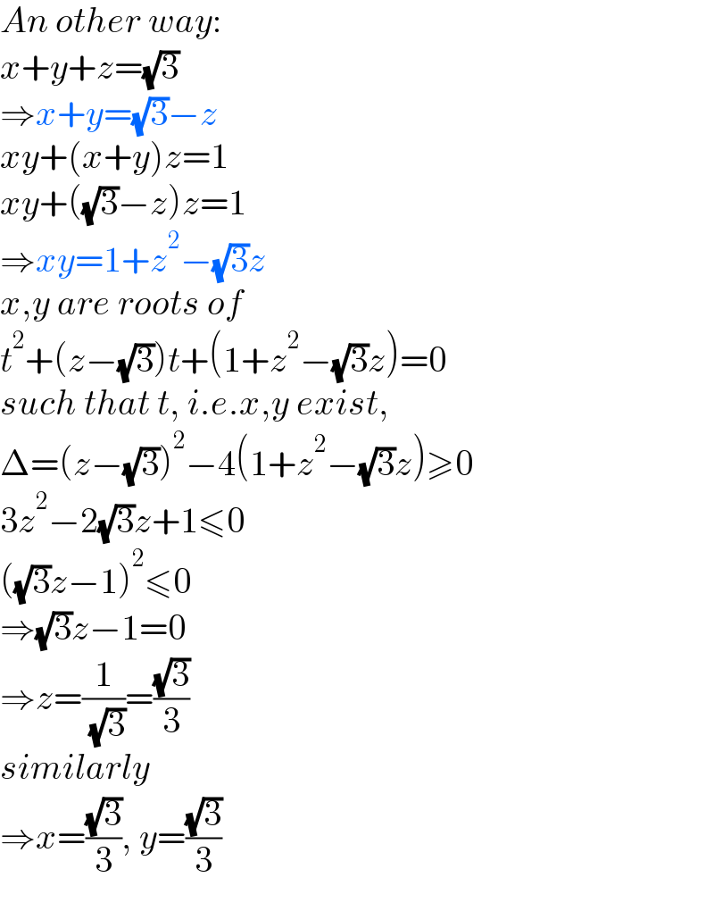 An other way:  x+y+z=(√3)  ⇒x+y=(√3)−z  xy+(x+y)z=1  xy+((√3)−z)z=1  ⇒xy=1+z^2 −(√3)z  x,y are roots of  t^2 +(z−(√3))t+(1+z^2 −(√3)z)=0  such that t, i.e.x,y exist,  Δ=(z−(√3))^2 −4(1+z^2 −(√3)z)≥0  3z^2 −2(√3)z+1≤0  ((√3)z−1)^2 ≤0  ⇒(√3)z−1=0  ⇒z=(1/( (√3)))=((√3)/3)  similarly  ⇒x=((√3)/3), y=((√3)/3)  