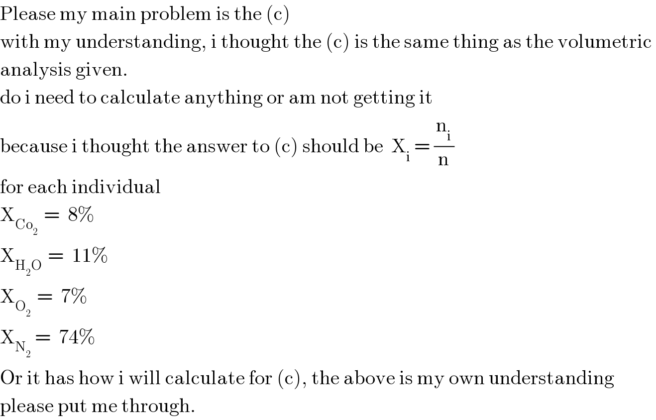 Please my main problem is the (c)  with my understanding, i thought the (c) is the same thing as the volumetric   analysis given.   do i need to calculate anything or am not getting it  because i thought the answer to (c) should be  X_i  = (n_i /n)  for each individual  X_(Co_2  )  =  8%  X_(H_2 O )  =  11%  X_(O_2  )  =  7%  X_(N_2   ) =  74%  Or it has how i will calculate for (c), the above is my own understanding  please put me through.   