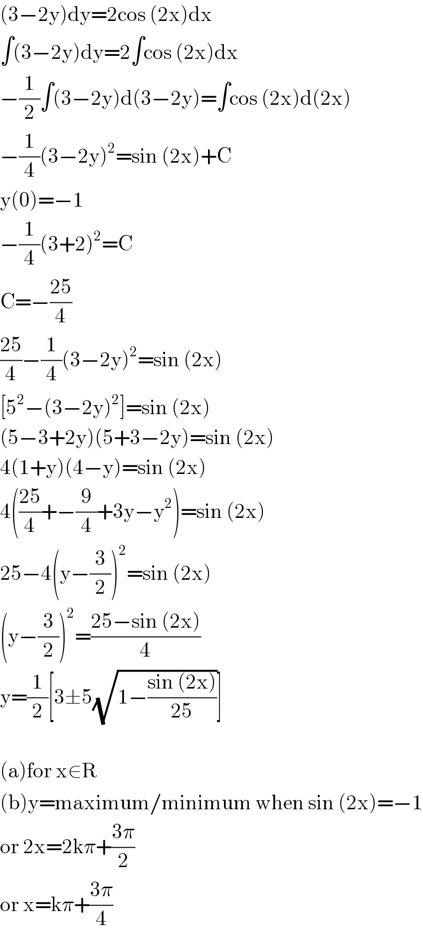 (3−2y)dy=2cos (2x)dx  ∫(3−2y)dy=2∫cos (2x)dx  −(1/2)∫(3−2y)d(3−2y)=∫cos (2x)d(2x)  −(1/4)(3−2y)^2 =sin (2x)+C  y(0)=−1  −(1/4)(3+2)^2 =C  C=−((25)/4)  ((25)/4)−(1/4)(3−2y)^2 =sin (2x)  [5^2 −(3−2y)^2 ]=sin (2x)  (5−3+2y)(5+3−2y)=sin (2x)  4(1+y)(4−y)=sin (2x)  4(((25)/4)+−(9/4)+3y−y^2 )=sin (2x)  25−4(y−(3/2))^2 =sin (2x)  (y−(3/2))^2 =((25−sin (2x))/4)  y=(1/2)[3±5(√(1−((sin (2x))/(25))))]    (a)for x∈R  (b)y=maximum/minimum when sin (2x)=−1  or 2x=2kπ+((3π)/2)  or x=kπ+((3π)/4)  