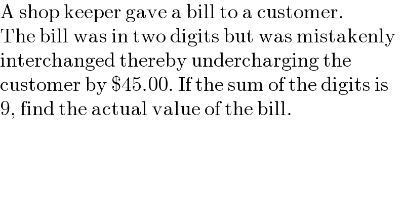 A shop keeper gave a bill to a customer.  The bill was in two digits but was mistakenly  interchanged thereby undercharging the  customer by $45.00. If the sum of the digits is   9, find the actual value of the bill.  