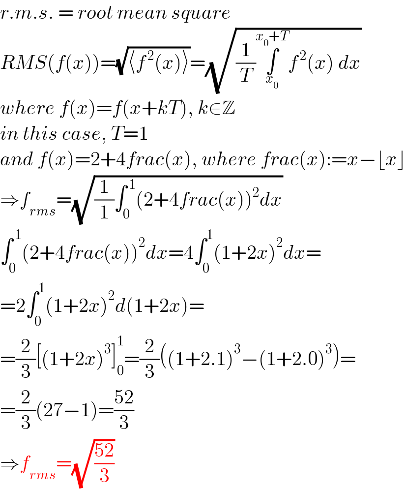 r.m.s. = root mean square  RMS(f(x))=(√(⟨f^( 2) (x)⟩))=(√((1/T)∫_x_0  ^(x_0 +T) f^( 2) (x) dx))  where f(x)=f(x+kT), k∈Z  in this case, T=1  and f(x)=2+4frac(x), where frac(x):=x−⌊x⌋  ⇒f_(rms) =(√((1/1)∫_0 ^( 1) (2+4frac(x))^2 dx))  ∫_0 ^( 1) (2+4frac(x))^2 dx=4∫_0 ^1 (1+2x)^2 dx=  =2∫_0 ^1 (1+2x)^2 d(1+2x)=  =(2/3)[(1+2x)^3 ]_0 ^1 =(2/3)((1+2.1)^3 −(1+2.0)^3 )=  =(2/3)(27−1)=((52)/3)  ⇒f_(rms) =(√((52)/3))  
