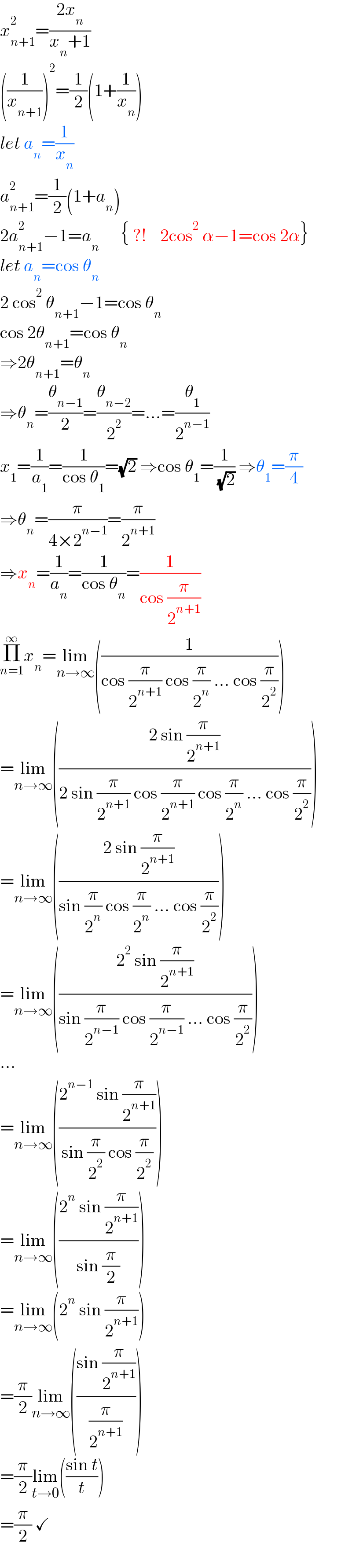 x_(n+1) ^2 =((2x_n )/(x_n +1))  ((1/x_(n+1) ))^2 =(1/2)(1+(1/x_n ))  let a_n =(1/x_n )  a_(n+1) ^2 =(1/2)(1+a_n )  2a_(n+1) ^2 −1=a_n       { ?!    2cos^2  α−1=cos 2α}  let a_n =cos θ_n   2 cos^2  θ_(n+1) −1=cos θ_n   cos 2θ_(n+1) =cos θ_n   ⇒2θ_(n+1) =θ_n   ⇒θ_n =(θ_(n−1) /2)=(θ_(n−2) /2^2 )=...=(θ_1 /2^(n−1) )  x_1 =(1/a_1 )=(1/(cos θ_1 ))=(√2) ⇒cos θ_1 =(1/( (√2))) ⇒θ_1 =(π/4)  ⇒θ_n =(π/(4×2^(n−1) ))=(π/2^(n+1) )  ⇒x_n =(1/a_n )=(1/(cos θ_n ))=(1/(cos (π/2^(n+1) )))  Π_(n=1) ^∞ x_n =lim_(n→∞) ((1/(cos (π/2^(n+1) ) cos (π/2^n ) ... cos (π/2^2 ))))  =lim_(n→∞) (((2 sin (π/2^(n+1) ))/(2 sin (π/2^(n+1) ) cos (π/2^(n+1) ) cos (π/2^n ) ... cos (π/2^2 ))))  =lim_(n→∞) (((2 sin (π/2^(n+1) ))/(sin (π/2^n ) cos (π/2^n ) ... cos (π/2^2 ))))  =lim_(n→∞) (((2^2  sin (π/2^(n+1) ))/(sin (π/2^(n−1) ) cos (π/2^(n−1) ) ... cos (π/2^2 ))))  ...  =lim_(n→∞) (((2^(n−1)  sin (π/2^(n+1) ))/(sin (π/2^2 ) cos (π/2^2 ))))  =lim_(n→∞) (((2^n  sin (π/2^(n+1) ))/(sin (π/2))))  =lim_(n→∞) (2^n  sin (π/2^(n+1) ))  =(π/2)lim_(n→∞) (((sin (π/2^(n+1) ))/(π/2^(n+1) )))  =(π/2)lim_(t→0) (((sin t)/t))  =(π/2) ✓  