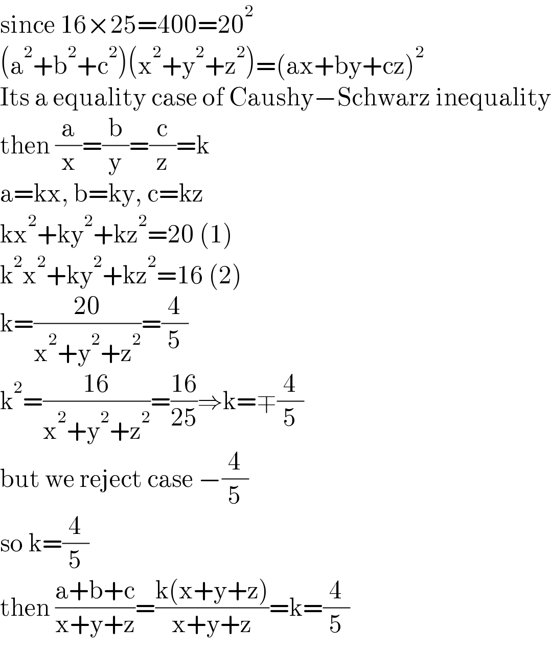 since 16×25=400=20^2   (a^2 +b^2 +c^2 )(x^2 +y^2 +z^2 )=(ax+by+cz)^2   Its a equality case of Caushy−Schwarz inequality  then (a/x)=(b/y)=(c/z)=k  a=kx, b=ky, c=kz  kx^2 +ky^2 +kz^2 =20 (1)  k^2 x^2 +ky^2 +kz^2 =16 (2)  k=((20)/(x^2 +y^2 +z^2 ))=(4/5)  k^2 =((16)/(x^2 +y^2 +z^2 ))=((16)/(25))⇒k=∓(4/5)  but we reject case −(4/5)  so k=(4/5)  then ((a+b+c)/(x+y+z))=((k(x+y+z))/(x+y+z))=k=(4/5)    