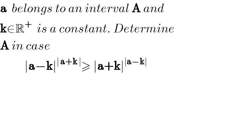 a  belongs to an interval A and  k∈R^+   is a constant. Determine  A in case            ∣a−k∣^(∣ a+k ∣) ≥ ∣a+k∣^(∣a−k∣)      