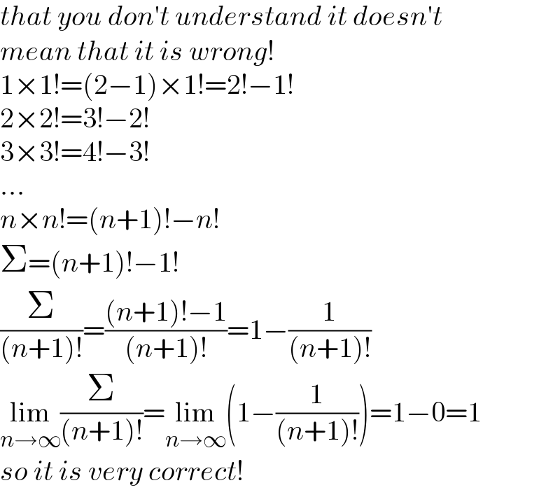 that you don′t understand it doesn′t  mean that it is wrong!  1×1!=(2−1)×1!=2!−1!  2×2!=3!−2!  3×3!=4!−3!  ...  n×n!=(n+1)!−n!  Σ=(n+1)!−1!  (Σ/((n+1)!))=(((n+1)!−1)/((n+1)!))=1−(1/((n+1)!))  lim_(n→∞) (Σ/((n+1)!))=lim_(n→∞) (1−(1/((n+1)!)))=1−0=1  so it is very correct!  