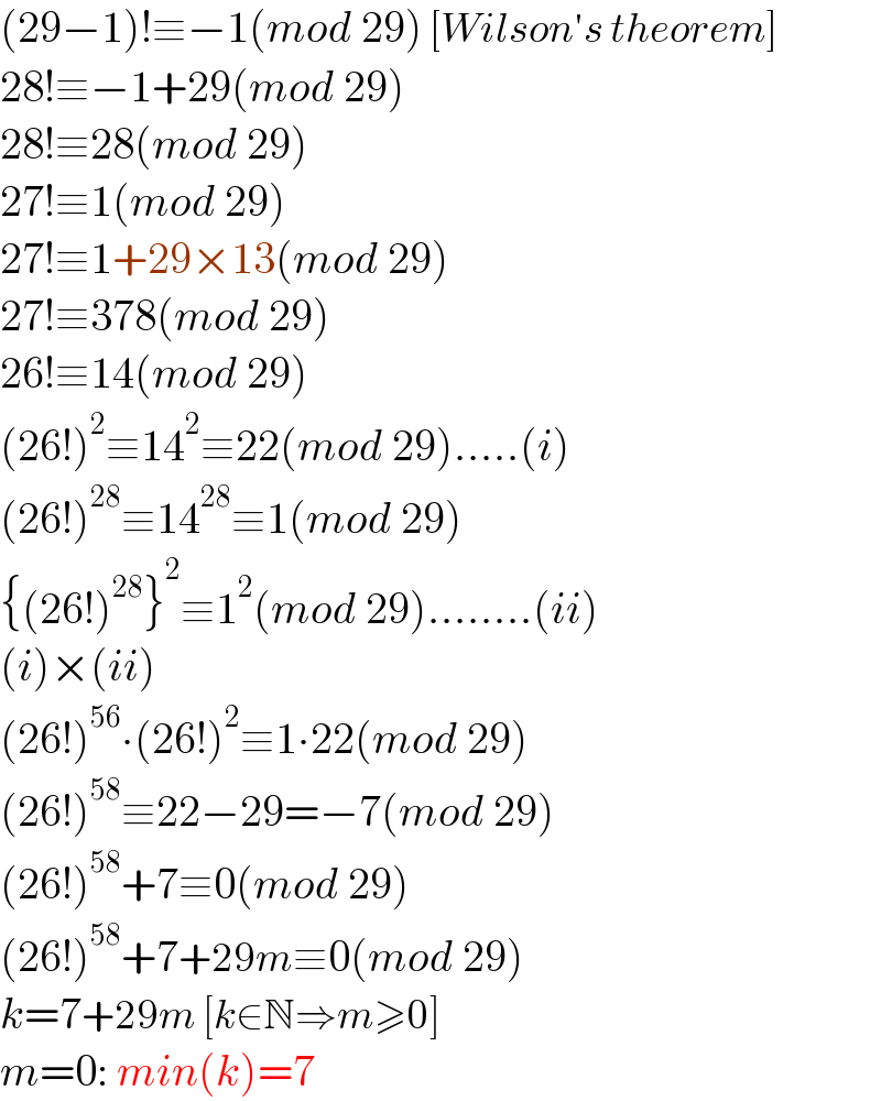 (29−1)!≡−1(mod 29) [Wilson′s theorem]  28!≡−1+29(mod 29)  28!≡28(mod 29)  27!≡1(mod 29)  27!≡1+29×13(mod 29)  27!≡378(mod 29)  26!≡14(mod 29)  (26!)^2 ≡14^2 ≡22(mod 29).....(i)  (26!)^(28) ≡14^(28) ≡1(mod 29)  {(26!)^(28) }^2 ≡1^2 (mod 29)........(ii)  (i)×(ii)  (26!)^(56) ∙(26!)^2 ≡1∙22(mod 29)  (26!)^(58) ≡22−29=−7(mod 29)  (26!)^(58) +7≡0(mod 29)  (26!)^(58) +7+29m≡0(mod 29)  k=7+29m [k∈N⇒m≥0]  m=0: min(k)=7   