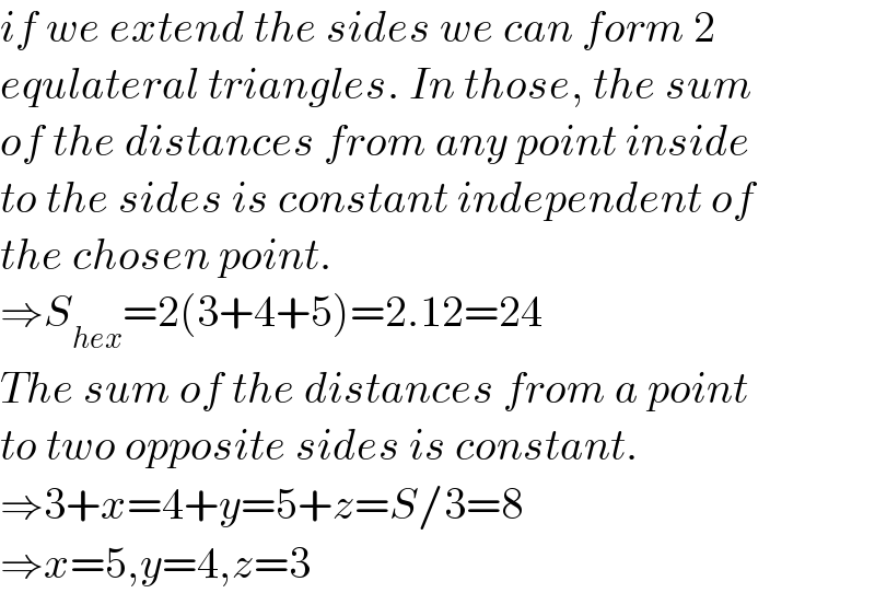 if we extend the sides we can form 2  equlateral triangles. In those, the sum  of the distances from any point inside  to the sides is constant independent of  the chosen point.  ⇒S_(hex) =2(3+4+5)=2.12=24  The sum of the distances from a point  to two opposite sides is constant.  ⇒3+x=4+y=5+z=S/3=8  ⇒x=5,y=4,z=3  