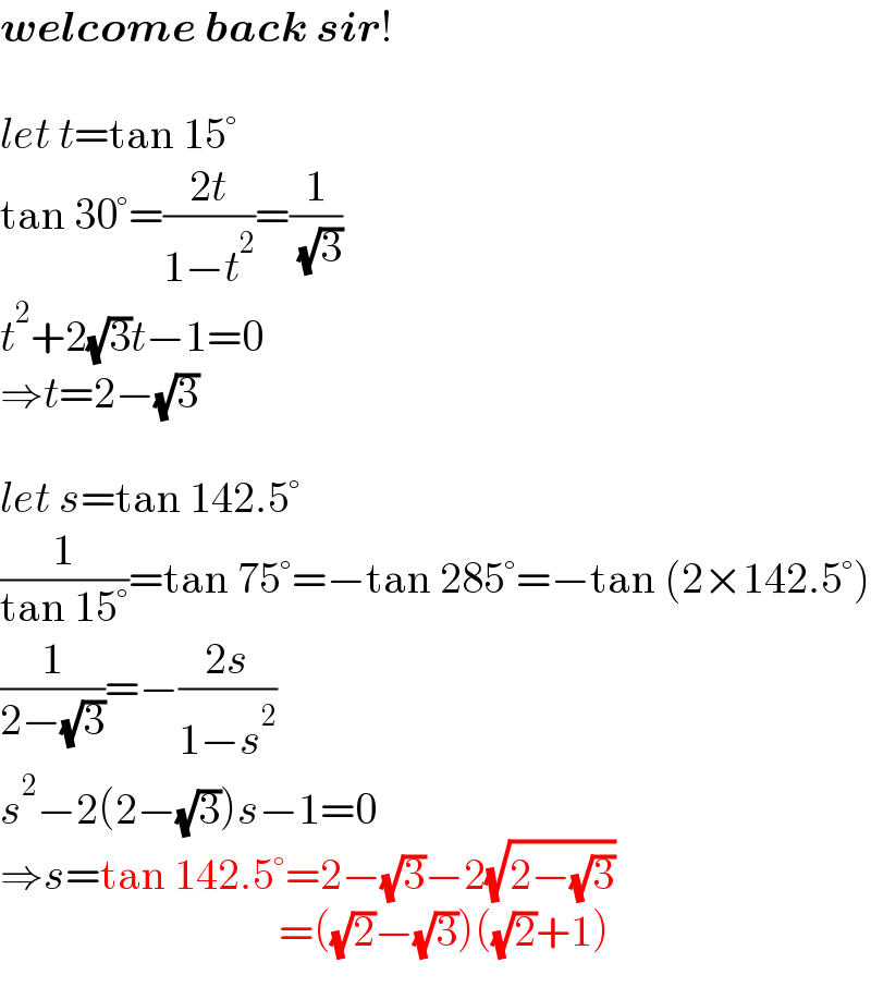 welcome back sir!    let t=tan 15°  tan 30°=((2t)/(1−t^2 ))=(1/( (√3)))  t^2 +2(√3)t−1=0  ⇒t=2−(√3)    let s=tan 142.5°  (1/(tan 15°))=tan 75°=−tan 285°=−tan (2×142.5°)  (1/(2−(√3)))=−((2s)/(1−s^2 ))  s^2 −2(2−(√3))s−1=0  ⇒s=tan 142.5°=2−(√3)−2(√(2−(√3)))                                  =((√2)−(√3))((√2)+1)  