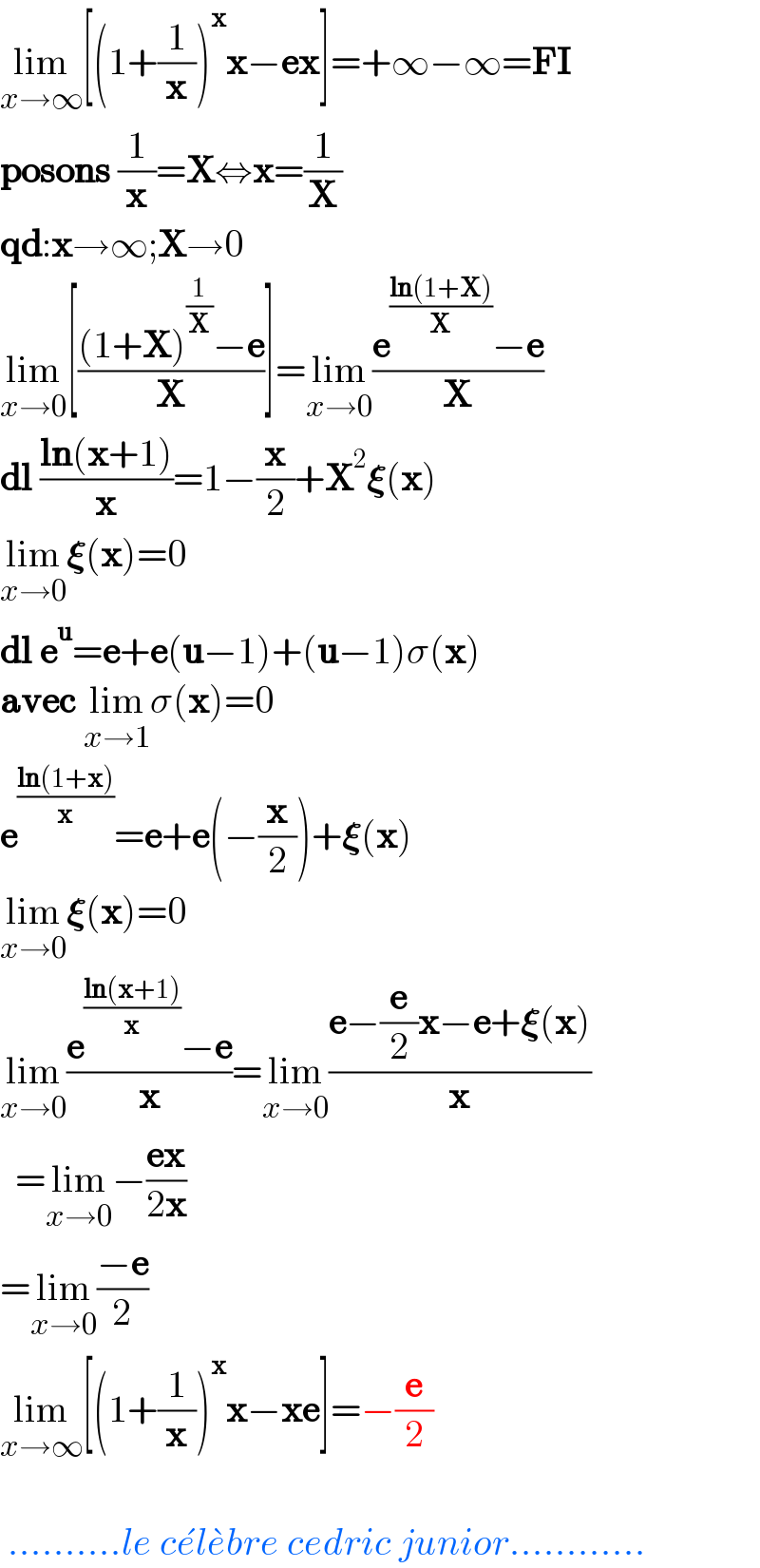 lim_(x→∞) [(1+(1/x))^x x−ex]=+∞−∞=FI  posons (1/x)=X⇔x=(1/X)  qd:x→∞;X→0  lim_(x→0) [(((1+X)^(1/X) −e)/X)]=lim_(x→0) ((e^((ln(1+X))/X) −e)/X)  dl ((ln(x+1))/x)=1−(x/2)+X^2 𝛏(x)  lim_(x→0) 𝛏(x)=0  dl e^u =e+e(u−1)+(u−1)σ(x)  avec lim_(x→1) σ(x)=0  e^((ln(1+x))/x) =e+e(−(x/2))+𝛏(x)  lim_(x→0) 𝛏(x)=0  lim_(x→0) ((e^((ln(x+1))/x) −e)/x)=lim_(x→0) ((e−(e/2)x−e+𝛏(x))/x)    =lim_(x→0) −((ex)/(2x))  =lim_(x→0) ((−e)/2)  lim_(x→∞) [(1+(1/x))^x x−xe]=−(e/2)      ..........le ce^� le^� bre cedric junior............  