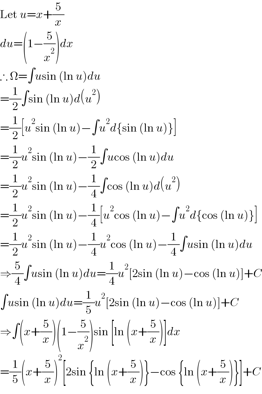 Let u=x+(5/x)  du=(1−(5/x^2 ))dx  ∴ Ω=∫usin (ln u)du  =(1/2)∫sin (ln u)d(u^2 )  =(1/2)[u^2 sin (ln u)−∫u^2 d{sin (ln u)}]  =(1/2)u^2 sin (ln u)−(1/2)∫ucos (ln u)du  =(1/2)u^2 sin (ln u)−(1/4)∫cos (ln u)d(u^2 )  =(1/2)u^2 sin (ln u)−(1/4)[u^2 cos (ln u)−∫u^2 d{cos (ln u)}]  =(1/2)u^2 sin (ln u)−(1/4)u^2 cos (ln u)−(1/4)∫usin (ln u)du  ⇒(5/4)∫usin (ln u)du=(1/4)u^2 [2sin (ln u)−cos (ln u)]+C  ∫usin (ln u)du=(1/5)u^2 [2sin (ln u)−cos (ln u)]+C  ⇒∫(x+(5/x))(1−(5/x^2 ))sin [ln (x+(5/x))]dx  =(1/5)(x+(5/x))^2 [2sin {ln (x+(5/x))}−cos {ln (x+(5/x))}]+C  