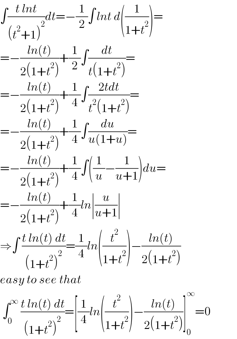 ∫((t lnt)/((t^2 +1)^2 ))dt=−(1/2)∫^  lnt d((1/(1+t^2 )))=  =−((ln(t))/(2(1+t^2 )))+(1/2)∫(dt/(t(1+t^2 )))=  =−((ln(t))/(2(1+t^2 )))+(1/4)∫((2tdt)/(t^2 (1+t^2 )))=  =−((ln(t))/(2(1+t^2 )))+(1/4)∫(du/(u(1+u)))=  =−((ln(t))/(2(1+t^2 )))+(1/4)∫((1/u)−(1/(u+1)))du=  =−((ln(t))/(2(1+t^2 )))+(1/4)ln∣(u/(u+1))∣  ⇒∫ ((t ln(t) dt)/((1+t^2 )^2 ))=(1/4)ln((t^2 /(1+t^2 )))−((ln(t))/(2(1+t^2 )))  easy to see that   ∫_0 ^∞  ((t ln(t) dt)/((1+t^2 )^2 ))=[(1/4)ln((t^2 /(1+t^2 )))−((ln(t))/(2(1+t^2 )))]_0 ^∞ =0  