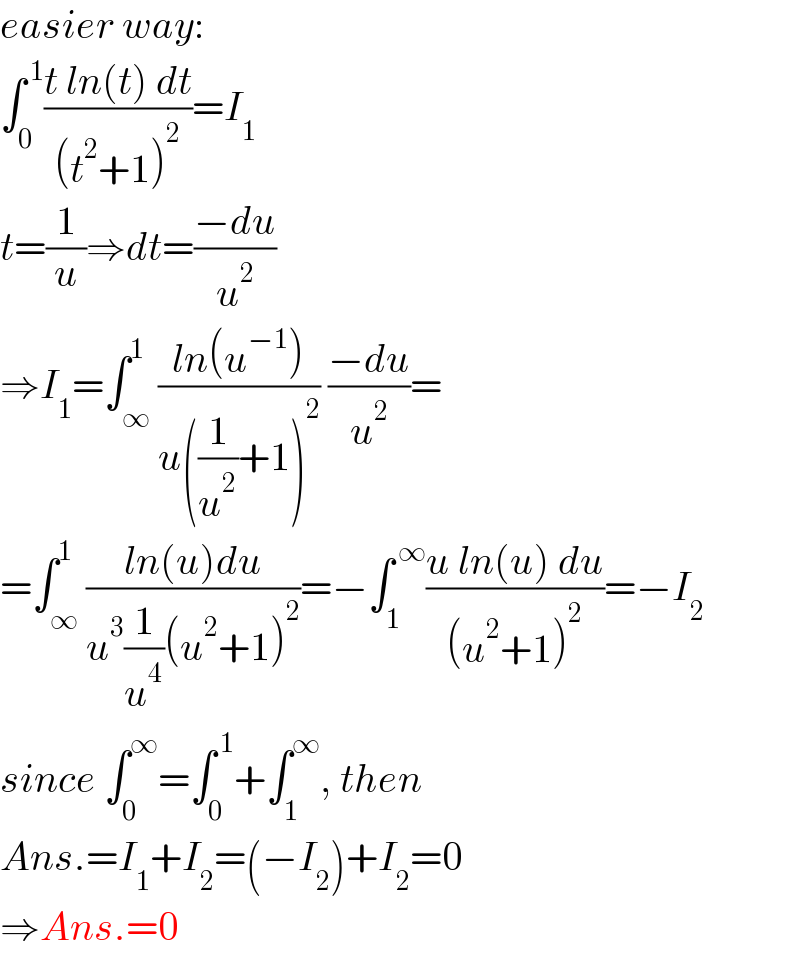 easier way:  ∫_0 ^( 1) ((t ln(t) dt)/((t^2 +1)^2 ))=I_1   t=(1/u)⇒dt=((−du)/u^2 )  ⇒I_1 =∫_∞ ^1 ((ln(u^(−1) ))/(u((1/u^2 )+1)^2 )) ((−du)/u^2 )=  =∫_∞ ^1 ((ln(u)du)/(u^3 (1/u^4 )(u^2 +1)^2 ))=−∫_1 ^( ∞) ((u ln(u) du)/((u^2 +1)^2 ))=−I_2   since ∫_0 ^∞ =∫_0 ^( 1) +∫_1 ^∞ , then  Ans.=I_1 +I_2 =(−I_2 )+I_2 =0  ⇒Ans.=0  