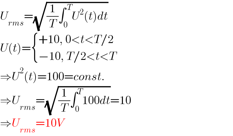 U_(rms) =(√((1/T)∫_0 ^( T) U^2 (t)dt))  U(t)= { ((+10, 0<t<T/2)),((−10, T/2<t<T)) :}  ⇒U^2 (t)=100=const.  ⇒U_(rms) =(√((1/T)∫_0 ^T 100dt))=10  ⇒U_(rms) =10V  