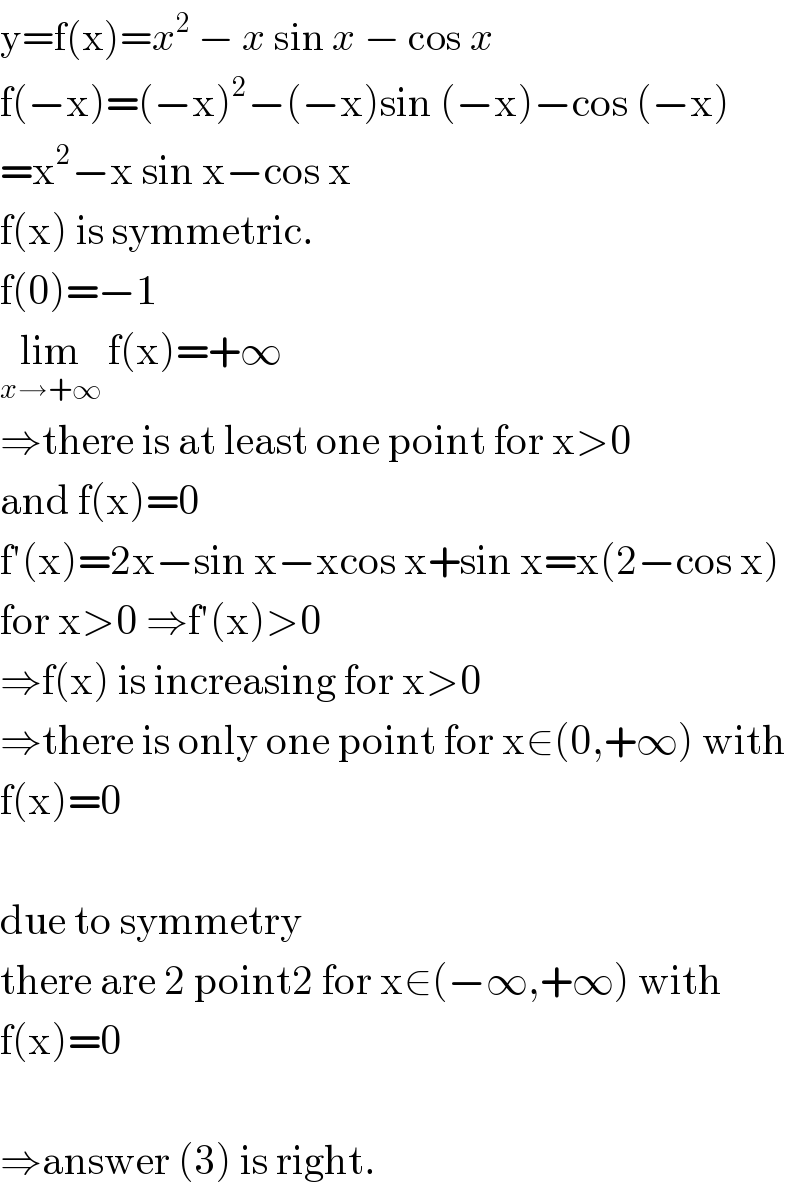 y=f(x)=x^2  − x sin x − cos x  f(−x)=(−x)^2 −(−x)sin (−x)−cos (−x)  =x^2 −x sin x−cos x  f(x) is symmetric.  f(0)=−1  lim_(x→+∞)  f(x)=+∞  ⇒there is at least one point for x>0   and f(x)=0  f′(x)=2x−sin x−xcos x+sin x=x(2−cos x)  for x>0 ⇒f′(x)>0  ⇒f(x) is increasing for x>0  ⇒there is only one point for x∈(0,+∞) with  f(x)=0    due to symmetry   there are 2 point2 for x∈(−∞,+∞) with  f(x)=0    ⇒answer (3) is right.  
