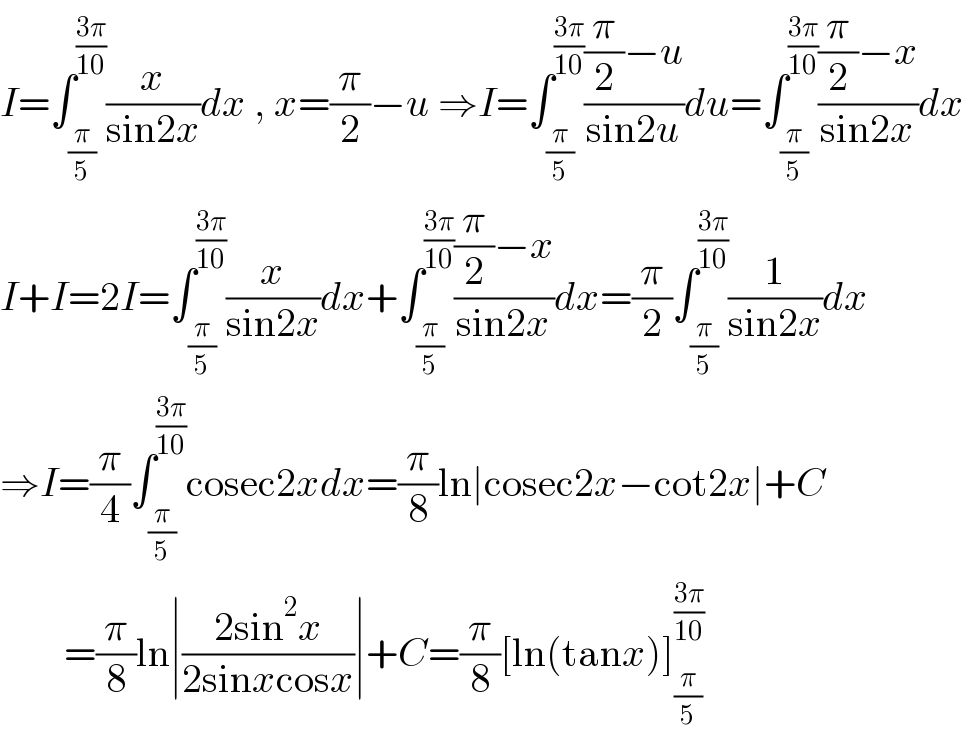 I=∫_(π/5) ^((3π)/(10)) (x/(sin2x))dx , x=(π/2)−u ⇒I=∫_(π/5) ^((3π)/(10)) (((π/2)−u)/(sin2u))du=∫_(π/5) ^((3π)/(10)) (((π/2)−x)/(sin2x))dx  I+I=2I=∫_(π/5) ^((3π)/(10)) (x/(sin2x))dx+∫_(π/5) ^((3π)/(10)) (((π/2)−x)/(sin2x))dx=(π/2)∫_(π/5) ^((3π)/(10)) (1/(sin2x))dx  ⇒I=(π/4)∫_(π/5) ^((3π)/(10)) cosec2xdx=(π/8)ln∣cosec2x−cot2x∣+C          =(π/8)ln∣((2sin^2 x)/(2sinxcosx))∣+C=(π/8)[ln(tanx)]_(π/5) ^((3π)/(10))   