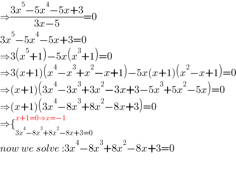 ⇒((3x^5 −5x^4 −5x+3)/(3x−5))=0  3x^5 −5x^4 −5x+3=0  ⇒3(x^5 +1)−5x(x^3 +1)=0  ⇒3(x+1)(x^4 −x^3 +x^2 −x+1)−5x(x+1)(x^2 −x+1)=0  ⇒(x+1)(3x^4 −3x^3 +3x^2 −3x+3−5x^3 +5x^2 −5x)=0  ⇒(x+1)(3x^4 −8x^3 +8x^2 −8x+3)=0  ⇒{_(3x^4 −8x^3 +8x^2 −8x+3=0) ^(x+1=0⇒x=−1)   now we solve :3x^4 −8x^3 +8x^2 −8x+3=0      