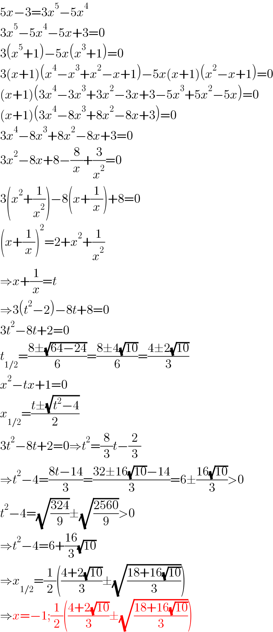 5x−3=3x^5 −5x^4   3x^5 −5x^4 −5x+3=0  3(x^5 +1)−5x(x^3 +1)=0  3(x+1)(x^4 −x^3 +x^2 −x+1)−5x(x+1)(x^2 −x+1)=0  (x+1)(3x^4 −3x^3 +3x^2 −3x+3−5x^3 +5x^2 −5x)=0  (x+1)(3x^4 −8x^3 +8x^2 −8x+3)=0  3x^4 −8x^3 +8x^2 −8x+3=0  3x^2 −8x+8−(8/x)+(3/x^2 )=0  3(x^2 +(1/x^2 ))−8(x+(1/x))+8=0  (x+(1/x))^2 =2+x^2 +(1/x^2 )  ⇒x+(1/x)=t  ⇒3(t^2 −2)−8t+8=0  3t^2 −8t+2=0  t_(1/2) =((8±(√(64−24)))/6)=((8±4(√(10)))/6)=((4±2(√(10)))/3)  x^2 −tx+1=0  x_(1/2) =((t±(√(t^2 −4)))/2)  3t^2 −8t+2=0⇒t^2 =(8/3)t−(2/3)  ⇒t^2 −4=((8t−14)/3)=((32±16(√(10))−14)/3)=6±((16(√(10)))/3)>0  t^2 −4=(√((324)/9))±(√((2560)/9))>0  ⇒t^2 −4=6+((16)/3)(√(10))  ⇒x_(1/2) =(1/2)(((4+2(√(10)))/3)±(√((18+16(√(10)))/3)))  ⇒x=−1;(1/2)(((4+2(√(10)))/3)±(√((18+16(√(10)))/3)))  