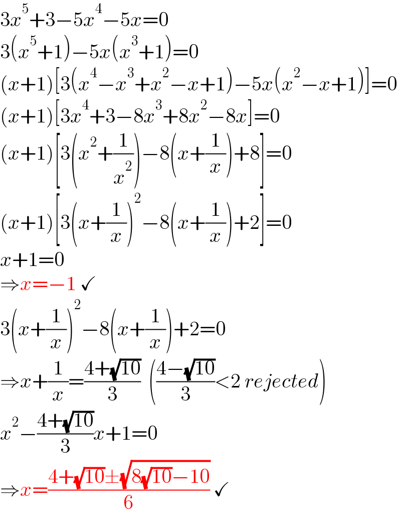 3x^5 +3−5x^4 −5x=0  3(x^5 +1)−5x(x^3 +1)=0  (x+1)[3(x^4 −x^3 +x^2 −x+1)−5x(x^2 −x+1)]=0  (x+1)[3x^4 +3−8x^3 +8x^2 −8x]=0  (x+1)[3(x^2 +(1/x^2 ))−8(x+(1/x))+8]=0  (x+1)[3(x+(1/x))^2 −8(x+(1/x))+2]=0  x+1=0  ⇒x=−1 ✓  3(x+(1/x))^2 −8(x+(1/x))+2=0  ⇒x+(1/x)=((4+(√(10)))/3)  (((4−(√(10)))/3)<2 rejected)  x^2 −((4+(√(10)))/3)x+1=0  ⇒x=((4+(√(10))±(√(8(√(10))−10)))/6) ✓  