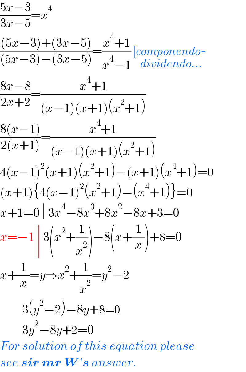 ((5x−3)/(3x−5))=x^4   (((5x−3)+(3x−5))/((5x−3)−(3x−5)))=((x^4 +1)/(x^4 −1)) [componendo-_(dividendo...)   ((8x−8)/(2x+2))=((x^4 +1)/((x−1)(x+1)(x^2 +1)))  ((8(x−1))/(2(x+1)))=((x^4 +1)/((x−1)(x+1)(x^2 +1)))  4(x−1)^2 (x+1)(x^2 +1)−(x+1)(x^4 +1)=0  (x+1){4(x−1)^2 (x^2 +1)−(x^4 +1)}=0  x+1=0 ∣ 3x^4 −8x^3 +8x^2 −8x+3=0  x=−1 ∣ 3(x^2 +(1/x^2 ))−8(x+(1/x))+8=0  x+(1/x)=y⇒x^2 +(1/x^2 )=y^2 −2           3(y^2 −2)−8y+8=0           3y^2 −8y+2=0  For solution of this equation please  see sir mr W ′s answer.  