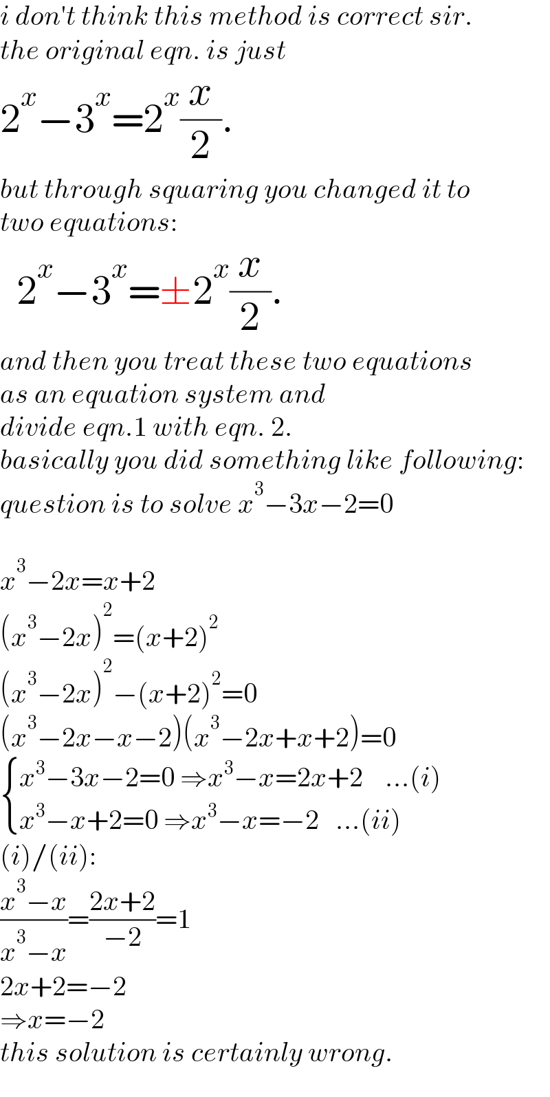 i don′t think this method is correct sir.  the original eqn. is just  2^x −3^x =2^x (x/2).  but through squaring you changed it to  two equations:    2^x −3^x =±2^x (x/2).  and then you treat these two equations   as an equation system and  divide eqn.1 with eqn. 2.   basically you did something like following:  question is to solve x^3 −3x−2=0    x^3 −2x=x+2  (x^3 −2x)^2 =(x+2)^2   (x^3 −2x)^2 −(x+2)^2 =0  (x^3 −2x−x−2)(x^3 −2x+x+2)=0   { ((x^3 −3x−2=0 ⇒x^3 −x=2x+2    ...(i))),((x^3 −x+2=0 ⇒x^3 −x=−2   ...(ii))) :}  (i)/(ii):  ((x^3 −x)/(x^3 −x))=((2x+2)/(−2))=1  2x+2=−2  ⇒x=−2  this solution is certainly wrong.  