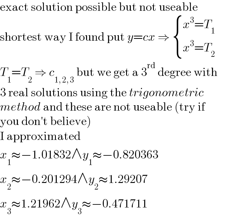 exact solution possible but not useable  shortest way I found put y=cx ⇒  { ((x^3 =T_1 )),((x^3 =T_2 )) :}  T_1 =T_2  ⇒ c_(1, 2, 3)  but we get a 3^(rd)  degree with  3 real solutions using the trigonometric  method and these are not useable (try if  you don′t believe)  I approximated  x_1 ≈−1.01832∧y_1 ≈−0.820363  x_2 ≈−0.201294∧y_2 ≈1.29207  x_3 ≈1.21962∧y_3 ≈−0.471711  