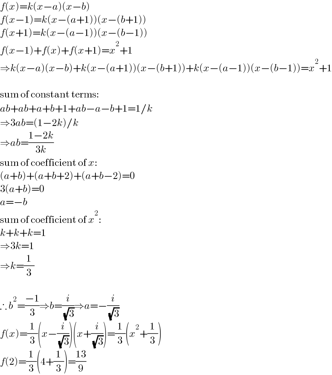 f(x)=k(x−a)(x−b)  f(x−1)=k(x−(a+1))(x−(b+1))  f(x+1)=k(x−(a−1))(x−(b−1))  f(x−1)+f(x)+f(x+1)=x^2 +1  ⇒k(x−a)(x−b)+k(x−(a+1))(x−(b+1))+k(x−(a−1))(x−(b−1))=x^2 +1    sum of constant terms:  ab+ab+a+b+1+ab−a−b+1=1/k  ⇒3ab=(1−2k)/k  ⇒ab=((1−2k)/(3k))  sum of coefficient of x:  (a+b)+(a+b+2)+(a+b−2)=0  3(a+b)=0  a=−b  sum of coefficient of x^2 :  k+k+k=1  ⇒3k=1  ⇒k=(1/3)    ∴ b^2 =((−1)/3)⇒b=(i/( (√3)))⇒a=−(i/( (√3)))  f(x)=(1/3)(x−(i/( (√3))))(x+(i/( (√3))))=(1/3)(x^2 +(1/3))  f(2)=(1/3)(4+(1/3))=((13)/9)  