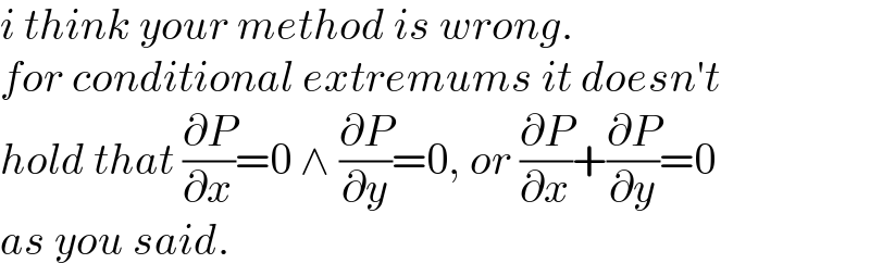 i think your method is wrong.  for conditional extremums it doesn′t  hold that (∂P/∂x)=0 ∧ (∂P/∂y)=0, or (∂P/∂x)+(∂P/∂y)=0  as you said.  