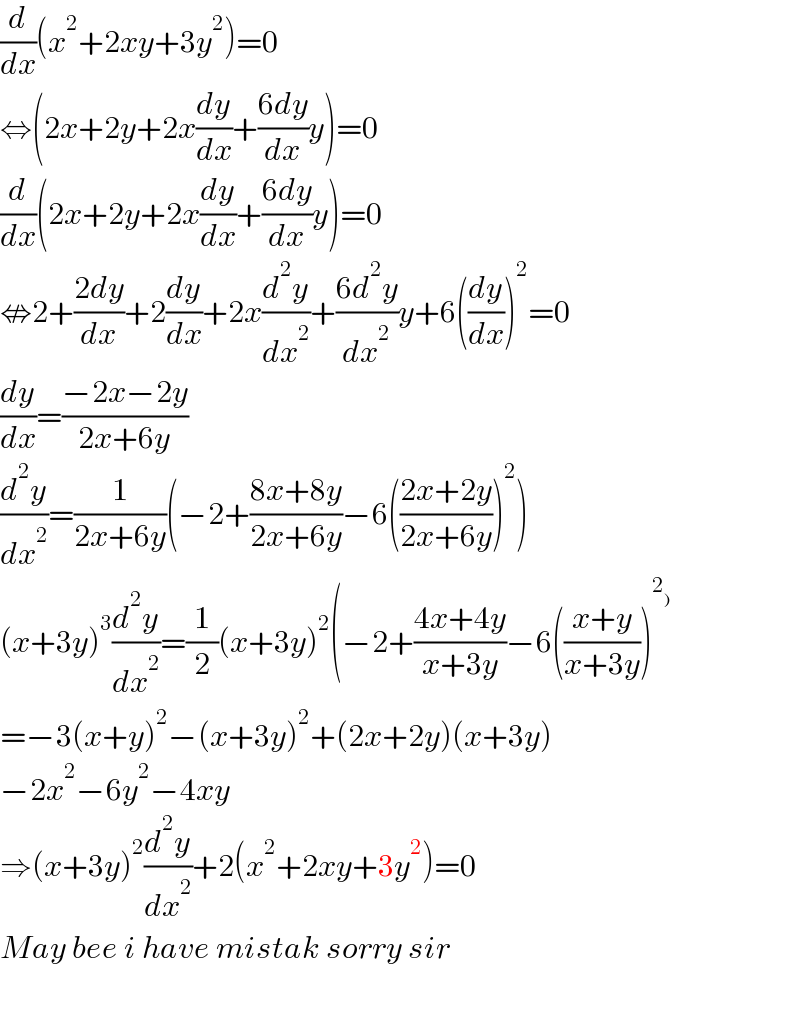 (d/dx)(x^2 +2xy+3y^2 )=0  ⇔(2x+2y+2x(dy/dx)+((6dy)/dx)y)=0  (d/dx)(2x+2y+2x(dy/dx)+((6dy)/dx)y)=0  ⇎2+((2dy)/dx)+2(dy/dx)+2x(d^2 y/dx^2 )+((6d^2 y)/dx^2 )y+6((dy/dx))^2 =0  (dy/dx)=((−2x−2y)/(2x+6y))  (d^2 y/dx^2 )=(1/(2x+6y))(−2+((8x+8y)/(2x+6y))−6(((2x+2y)/(2x+6y)))^2 )  (x+3y)^3 (d^2 y/dx^2 )=(1/2)(x+3y)^2 (−2+((4x+4y)/(x+3y))−6(((x+y)/(x+3y)))^2_)    =−3(x+y)^2 −(x+3y)^2 +(2x+2y)(x+3y)  −2x^2 −6y^2 −4xy  ⇒(x+3y)^2 (d^2 y/dx^2 )+2(x^2 +2xy+3y^2 )=0  May bee i have mistak sorry sir    