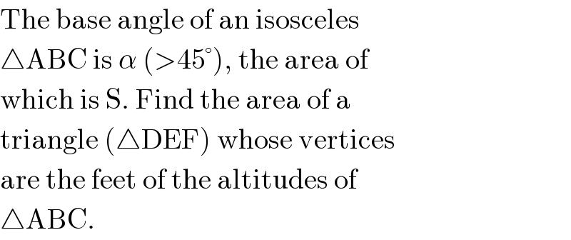 The base angle of an isosceles  △ABC is α (>45°), the area of  which is S. Find the area of a  triangle (△DEF) whose vertices  are the feet of the altitudes of   △ABC.  