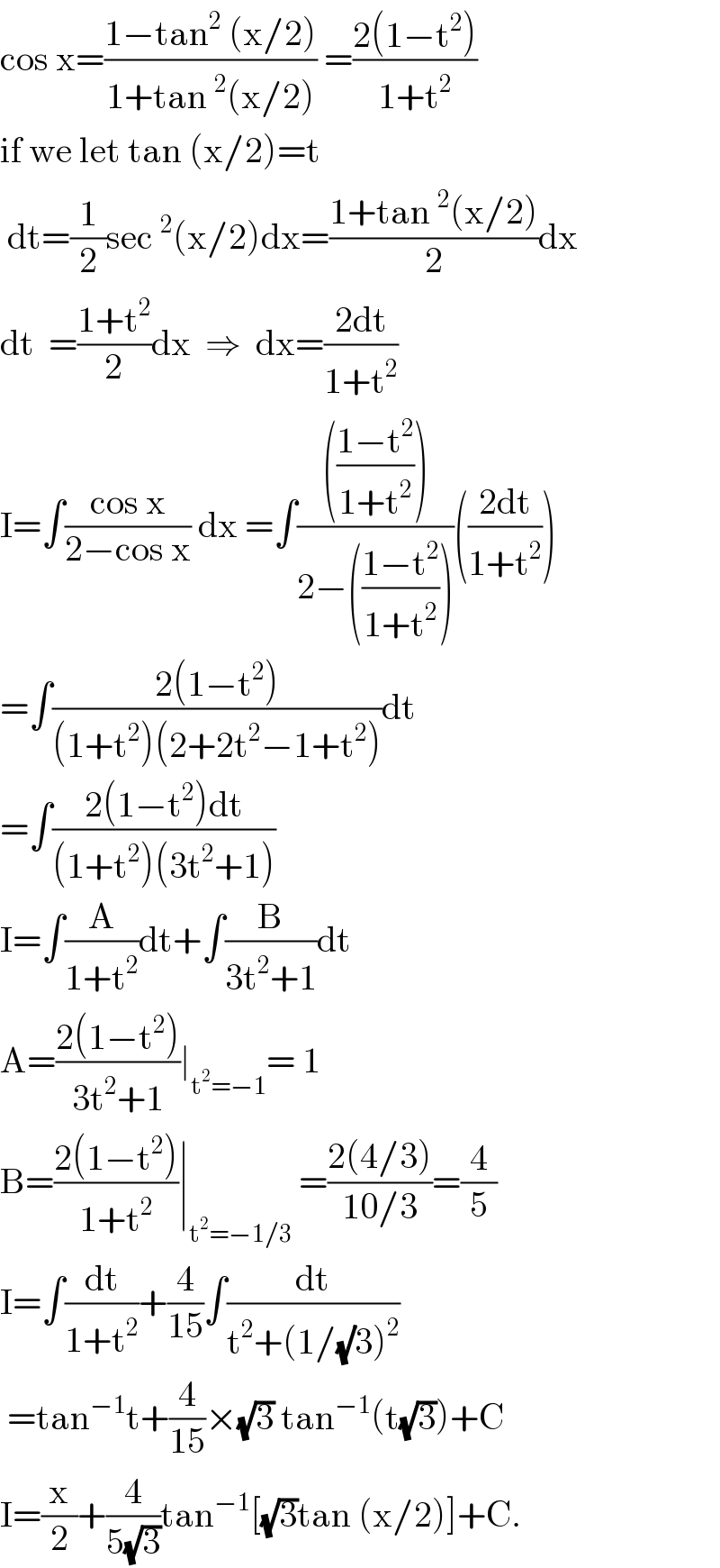 cos x=((1−tan^2  (x/2))/(1+tan^2 (x/2))) =((2(1−t^2 ))/(1+t^2 ))  if we let tan (x/2)=t   dt=(1/2)sec^2 (x/2)dx=((1+tan^2 (x/2))/2)dx  dt  =((1+t^2 )/2)dx  ⇒  dx=((2dt)/(1+t^2 ))  I=∫((cos x)/(2−cos x)) dx =∫(((((1−t^2 )/(1+t^2 ))))/(2−(((1−t^2 )/(1+t^2 )))))(((2dt)/(1+t^2 )))  =∫((2(1−t^2 ))/((1+t^2 )(2+2t^2 −1+t^2 )))dt  =∫((2(1−t^2 )dt)/((1+t^2 )(3t^2 +1)))  I=∫(A/(1+t^2 ))dt+∫(B/(3t^2 +1))dt  A=((2(1−t^2 ))/(3t^2 +1))∣_(t^2 =−1) = 1  B=((2(1−t^2 ))/(1+t^2 ))∣_(t^2 =−1/3)  =((2(4/3))/(10/3))=(4/5)  I=∫(dt/(1+t^2 ))+(4/(15))∫(dt/(t^2 +(1/(√)3)^2 ))   =tan^(−1) t+(4/(15))×(√3) tan^(−1) (t(√3))+C  I=(x/2)+(4/(5(√3)))tan^(−1) [(√3)tan (x/2)]+C.  