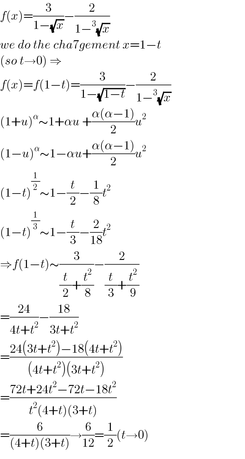 f(x)=(3/(1−(√x)))−(2/(1−^3 (√x)))  we do the cha7gement x=1−t  (so t→0) ⇒  f(x)=f(1−t)=(3/(1−(√(1−t))))−(2/(1−^3 (√x)))  (1+u)^α ∼1+αu +((α(α−1))/2)u^2   (1−u)^α ∼1−αu+((α(α−1))/2)u^2   (1−t)^(1/2) ∼1−(t/2)−(1/8)t^2   (1−t)^(1/3) ∼1−(t/3)−(2/(18))t^2   ⇒f(1−t)∼(3/((t/2)+(t^2 /8)))−(2/((t/3)+(t^2 /9)))  =((24)/(4t+t^2 ))−((18)/(3t+t^2 ))  =((24(3t+t^2 )−18(4t+t^2 ))/((4t+t^2 )(3t+t^2 )))  =((72t+24t^2 −72t−18t^2 )/(t^2 (4+t)(3+t)))  =(6/((4+t)(3+t)))→(6/(12))=(1/2)(t→0)  