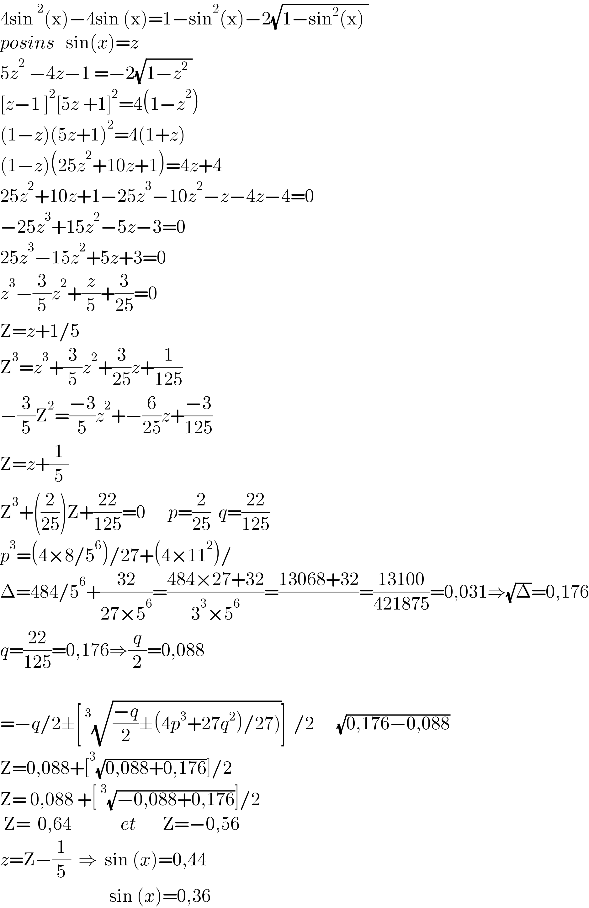 4sin^2 (x)−4sin (x)=1−sin^2 (x)−2(√(1−sin^2 (x) ))  posins   sin(x)=z   5z^2  −4z−1 =−2(√(1−z^2  ))  [z−1 ]^2 [5z +1]^2 =4(1−z^2 )   (1−z)(5z+1)^2 =4(1+z)  (1−z)(25z^2 +10z+1)=4z+4  25z^2 +10z+1−25z^3 −10z^2 −z−4z−4=0  −25z^3 +15z^2 −5z−3=0  25z^3 −15z^2 +5z+3=0  z^3 −(3/5)z^2 +(z/5)+(3/(25))=0  Z=z+1/5  Z^3 =z^3 +(3/5)z^2 +(3/(25))z+(1/(125))  −(3/5)Z^2 =((−3)/5)z^2 +−(6/(25))z+((−3)/(125))  Z=z+(1/5)  Z^3 +((2/(25)))Z+((22)/(125))=0      p=(2/(25))  q=((22)/(125))  p^3 =(4×8/5^6 )/27+(4×11^2 )/  Δ=484/5^6 +((32)/(27×5^6 ))=((484×27+32)/(3^3 ×5^6 ))=((13068+32)/)=((13100)/(421875))=0,031⇒(√Δ)=0,176  q=((22)/(125))=0,176⇒(q/2)=0,088    =−q/2±[^3 (√(((−q)/2)±(4p^3 +27q^2 )/27)))]  /2      (√(0,176−0,088))  Z=0,088+[^3 (√(0,088+0,176))]/2  Z= 0,088 +[^3 (√(−0,088+0,176))]/2   Z=  0,64             et       Z=−0,56  z=Z−(1/5)  ⇒  sin (x)=0,44                               sin (x)=0,36          