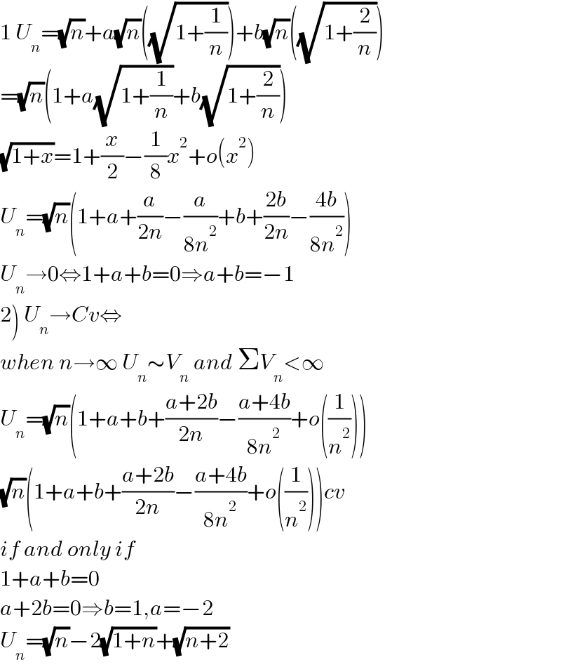 1 U_n =(√n)+a(√n)((√(1+(1/n))))+b(√n)((√(1+(2/n))))  =(√n)(1+a(√(1+(1/n)))+b(√(1+(2/n))))  (√(1+x))=1+(x/2)−(1/8)x^2 +o(x^2 )  U_n =(√n)(1+a+(a/(2n))−(a/(8n^2 ))+b+((2b)/(2n))−((4b)/(8n^2 )))  U_n →0⇔1+a+b=0⇒a+b=−1  2) U_n →Cv⇔  when n→∞ U_n ∼V_n  and ΣV_n <∞  U_n =(√n)(1+a+b+((a+2b)/(2n))−((a+4b)/(8n^2 ))+o((1/n^2 )))  (√n)(1+a+b+((a+2b)/(2n))−((a+4b)/(8n^2 ))+o((1/n^2 )))cv  if and only if  1+a+b=0  a+2b=0⇒b=1,a=−2  U_n =(√n)−2(√(1+n))+(√(n+2))  
