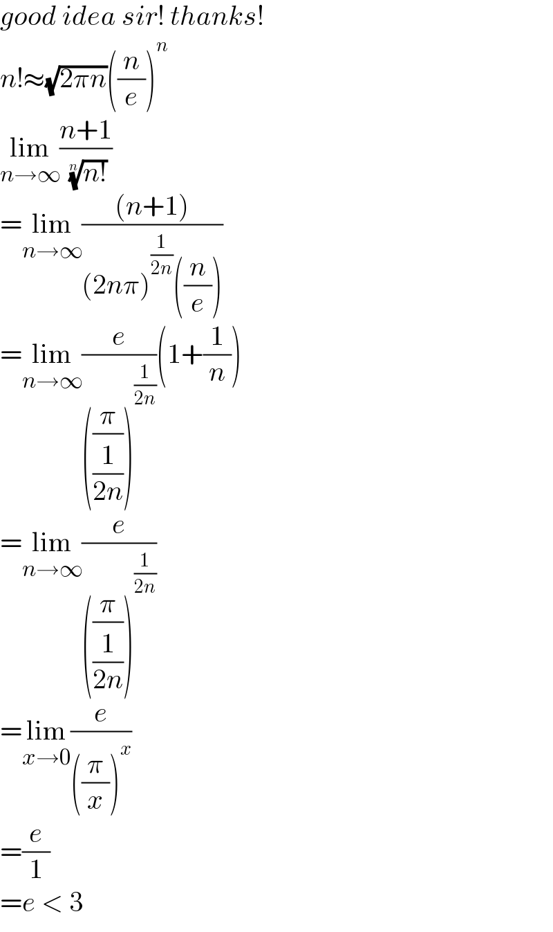 good idea sir! thanks!  n!≈(√(2πn))((n/e))^n   lim_(n→∞) ((n+1)/( ((n!))^(1/n) ))  =lim_(n→∞) (((n+1))/((2nπ)^(1/(2n)) ((n/e))))  =lim_(n→∞) (e/(((π/(1/(2n))))^(1/(2n)) ))(1+(1/n))  =lim_(n→∞) (e/(((π/(1/(2n))))^(1/(2n)) ))  =lim_(x→0) (e/(((π/x))^x ))  =(e/1)  =e < 3  