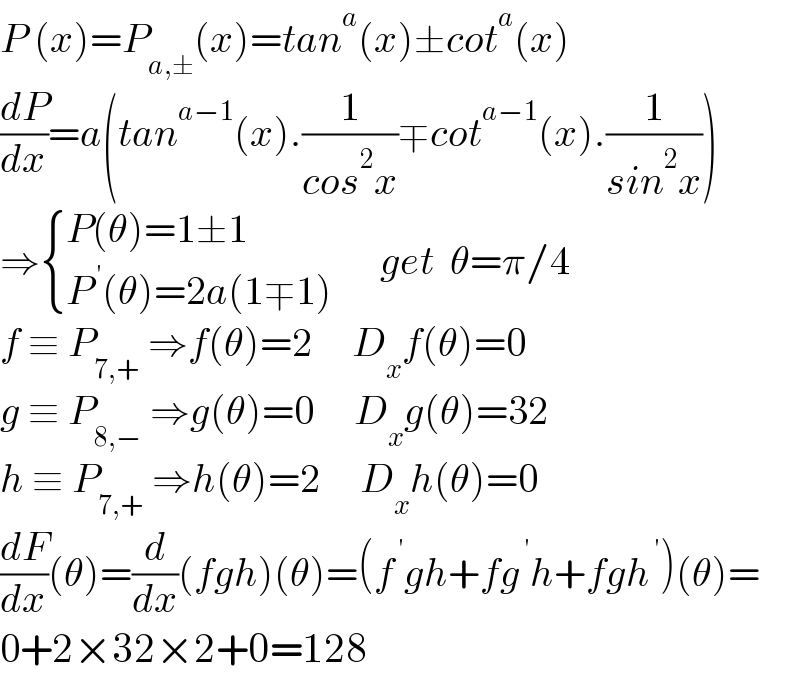 P (x)=P_(a,±) (x)=tan^a (x)±cot^a (x)  (dP/dx)=a(tan^(a−1) (x).(1/(cos^2 x))∓cot^(a−1) (x).(1/(sin^2 x)))  ⇒ { ((P(θ)=1±1)),((P^( ′) (θ)=2a(1∓1))) :}      get  θ=π/4  f ≡ P_(7,+)  ⇒f(θ)=2     D_x f(θ)=0  g ≡ P_(8,−)  ⇒g(θ)=0     D_x g(θ)=32  h ≡ P_(7,+)  ⇒h(θ)=2     D_x h(θ)=0  (dF/dx)(θ)=(d/dx)(fgh)(θ)=(f^( ′) gh+fg^( ′) h+fgh^( ′) )(θ)=  0+2×32×2+0=128  