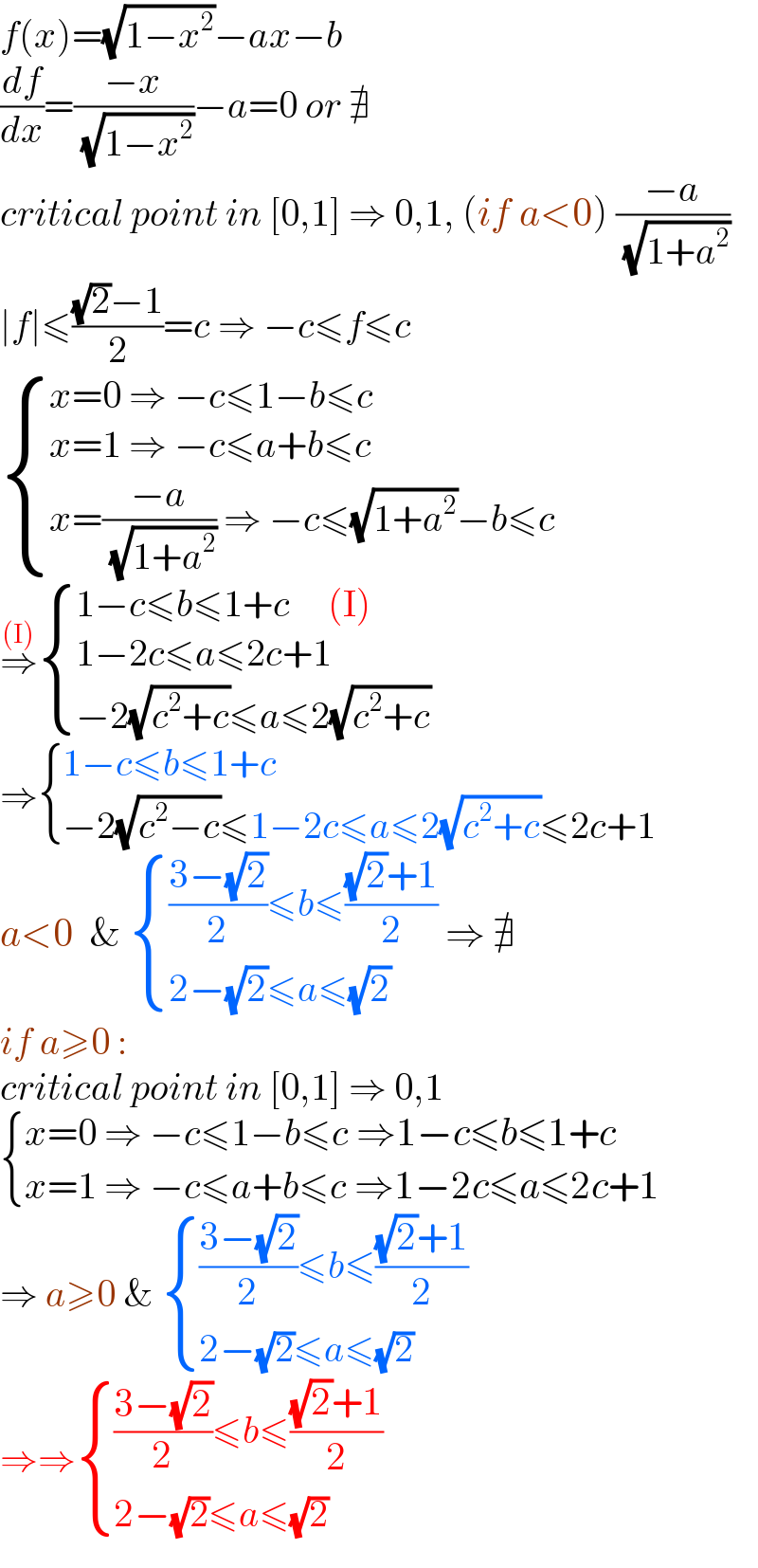 f(x)=(√(1−x^2 ))−ax−b  (df/dx)=((−x)/( (√(1−x^2 ))))−a=0 or ∄    critical point in [0,1] ⇒ 0,1, (if a<0) ((−a)/( (√(1+a^2 ))))  ∣f∣≤(((√2)−1)/2)=c ⇒ −c≤f≤c   { ((x=0 ⇒ −c≤1−b≤c)),((x=1 ⇒ −c≤a+b≤c)),((x=((−a)/( (√(1+a^2 )))) ⇒ −c≤(√(1+a^2 ))−b≤c)) :}  ⇒^((I))  { ((1−c≤b≤1+c     (I))),((1−2c≤a≤2c+1 )),((−2(√(c^2 +c))≤a≤2(√(c^2 +c)))) :}  ⇒ { ((1−c≤b≤1+c)),((−2(√(c^2 −c))≤1−2c≤a≤2(√(c^2 +c))≤2c+1)) :}  a<0  &  { ((((3−(√2))/2)≤b≤(((√2)+1)/2))),((2−(√2)≤a≤(√2))) :} ⇒ ∄  if a≥0 :  critical point in [0,1] ⇒ 0,1   { ((x=0 ⇒ −c≤1−b≤c ⇒1−c≤b≤1+c)),((x=1 ⇒ −c≤a+b≤c ⇒1−2c≤a≤2c+1 )) :}  ⇒ a≥0 &  { ((((3−(√2))/2)≤b≤(((√2)+1)/2))),((2−(√2)≤a≤(√2))) :}  ⇒⇒ { ((((3−(√2))/2)≤b≤(((√2)+1)/2))),((2−(√2)≤a≤(√2))) :}  