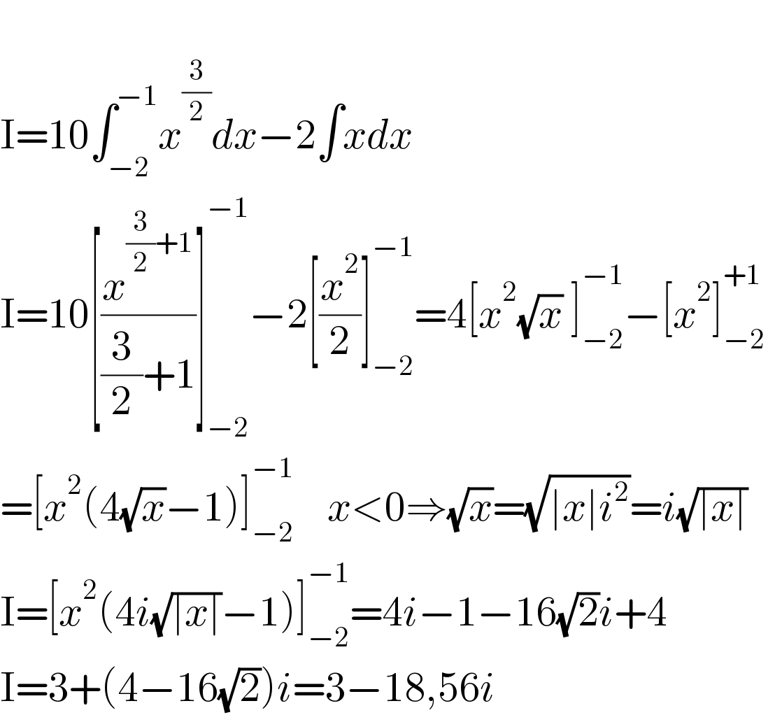   I=10∫_(−2) ^(−1) x^(3/2) dx−2∫xdx  I=10[(x^((3/2)+1) /((3/2)+1))]_(−2) ^(−1) −2[(x^2 /2)]_(−2) ^(−1) =4[x^2 (√x) ]_(−2) ^(−1) −[x^2 ]_(−2) ^(+1)     =[x^2 (4(√x)−1)]_(−2) ^(−1)     x<0⇒(√x)=(√(∣x∣i^2 ))=i(√(∣x∣))   I=[x^2 (4i(√(∣x∣))−1)]_(−2) ^(−1) =4i−1−16(√2)i+4  I=3+(4−16(√2))i=3−18,56i  